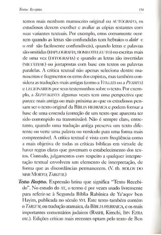 Textus Receptus 154
temos mais nenhum manuscrito original ou AUTÓGRAFO, os
estudiosos devem escolher e avaliar as cópias restantes com
suas variantes textuais. Por exemplo, erros comumente ocor­
rem quando as letras são confundidas (em hebraico o dalet e
o resh são facilmente confundíveis), quando letras e palavras
sãoomitidas(HAPLOGRAFIA; HOMEOTELEUTO) ou escritas mais
de uma vez (DITOGRAFIA) e quando as letras são invertidas
(m etAtese) ou justapostas com base em textos ou palavras
paralelas. A crítica textual não apenas seleciona dentre ma­
nuscritos e fragmentos oserros dos copistas, mas também con­
sideraastraduções mais antigas (como a VULGATAou aPeshitÁ)
e LEGIONÁRIOSpor seus testemunhos sobreo texto. Porexem­
plo, a SEPTUAGINTA algumas vezes tem uma perspectiva que
parece mais antiga ou mais próxima ao que os estudiosos pen­
sam sero texto original da BÍBLIA HEBRAICAe podem formar a
base de uma emenda (correção de um texto que aparenta ter
sido corrompido na transmissão). Não é sempre claro, entre­
tanto, quando uma tradução antiga preserva um texto dife­
rente ou verte uma palavra ou versículo para uma forma mais
compreensível. A crítica textual é vista com freqüência como
a mais objetiva de todas as críticas bíblicas em virtude de
haver regras claras que governam o estabelecimento dos tex­
tos. Contudo, julgamentos com respeito a qualquer interpre­
tação textual envolvem um elemento de interpretação, de
forma que as discordâncias permanecem. (V. tb. ROLOS DO
m ar M orto; Targum.)
TextusReceptus. Expressão latina que significa “Texto Recebi­
do”. No estudo do AT, o termo é por vezes usado livremente
para referir-se à Segunda Bíblia Rabínica de Ya‘aqov ben
Hayim, publicada no século XVI. Este texto também contém
o TARGUM,ou traduçãoaramaica, da BÍBLIAHEBRAICA, e osmais
importantes comentários judaicos (RASHI, Kimchi, Ibn E zra
etc.). Edições críticas mais recentes optam pelo texto de Ben
 