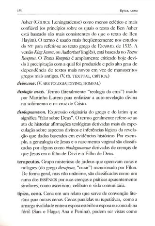 155 típica, cena
Asher (CÓDICE Leningradense) como menos eclético e mais
confiável (os princípios sobre os quais o texto de Ben Asher
está baseado são mais consistentes do que o texto de Ben
Hayim). O termo é usado mais freqüentemente nos estudos
do NT para referir-se ao texto grego de E rasmo, de 1535. A
versão KingJames,ouAuthorized(inglês),está baseada no Textus
Receptus. O TextusReceptusé amplamente criticado hoje devi­
do à precipitação com a qual foi produzido e pelo alto grau de
dependência de textos mais novos em vez de manuscritos
gregos mais antigos. (V. tb. TEXTUAL, CRÍTICA.)
thaosaner.(V.aretologia; d m n o , homem.)
thetdogia cruas. Termo (literalmente “teologia da cruz”) usado
por Martinho Lutero para enfatizar a auto-revelação divina
no sofrimento e na cruz de Cristo.
theologoumenon. Expressão originária do grego e do latim que
significa “falar sobre Deus”. O termo geralmente refere-se ao
ato de historiar afirmações teológicas derivadas mais da espe­
culação sobre aspectos divinos e inferências lógicas da revela­
ção que dados baseados em evidências históricas. Por exem­
plo, a genealogia de Jesus e o nascimento virginal são classifi­
cados por alguns como theologoumenaderivadas de crenças de
que Jesus era o filho de Davi e o Filho de Deus.
terapeutas. Grupo misterioso de judeus que operavam curas e
milagres (do grego therapeuo, “curar”) mencionado por Fílon.
De forma geral, mas não unânime, são classificados como um
ramo dos ESSÊNIOS por suas crenças e práticas aparentemente
similares, como ascetismo, celibato e vida comunitária.
típica, cena. Cena em um relato que serve de convenção lite­
rária para outras cenas. Cenas paralelas ou repetitivas, como a
amargarivalidadeentreaesposaestérile aesposaouconcubina
fértil (Sara e Hagar; Ana e Penina), podem ser vistas como
 