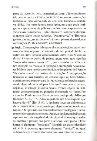 tipologia 156
parte da TRADIÇÃO o ra l de narrativas, como diferentes fontes
(de acordo com a CRÍTICA DA FONTE) 011 como convenções
literárias, ou seja, como parte de uma obra literária ou narrati­
va bíblica. Por meio de uma cena típica, um autor pode insti­
gar as expectativas do público e refazer essa expectativa ao
variaressas convenções. Toda cultura tem convenções literári­
as que se valem dessas variações. “Era uma vez” e “Em uma
galáxia,distante,muitodistante”sãoexemplosmodernosdessas
convenções. (V. tb. LEITMOTIV,Leitwort.)
tipologia. Comparações bíblicas e cios estabelecidos cntrc pes­
soas, eventos, objetos e instituições de um período bíblico e
outros de outro período, especialmente entre os do ATcom os
do NT. O termo deriva da palavra grega typos, que significa
“impressão, marca, imagem” e, por extensão metafórica, c
um exemplo ou modelo. A tipologia é empregada pelos auto­
res bíblicos para revelar a continuidade dos planos de Deus, o
“desenho maior” da história da redenção. A interpretação
tipológica é uma tentativa de detectar tipos no texto bíblico,
e assimcomo a INTERPRETAÇÃOALEGÓRICA, sofrepelos exces­
sos de alguns de seus adeptos. Um tipo é uma pessoa, evento,
objeto ou instituição inicial; a pessoa, evento, objeto ou insti­
tuição correspondente ou posterior é chamada ANTÍTIPO. Por
exemplo, Paulo retrata Cristo como o antítipo de Adão cm
Romanos 5.12-21: “... Adão, o qual era um tipo daquele que
haveria de vir” (Rm 5.14). A tipologia deve ser diferenciada
da INTERTEXTUALIDADE, ainda que alguma sobreposição seja
natural. Os tipos não são essencialmente cronológicos e certa­
mente não-causais ou opostos. Antes, a tipologia trabalha com
o pressuposto da singularidade do plano divino no qual todos
os eventos e pessoas são parte e reflexo deste plano. Desta
forma, o elemento “horizontal” (paralelo ao plano histórico)
não é tão importante quanto o elemento “vertical”, no qual
os fatos destes eventos são vistos em uma estrutura maior da
 