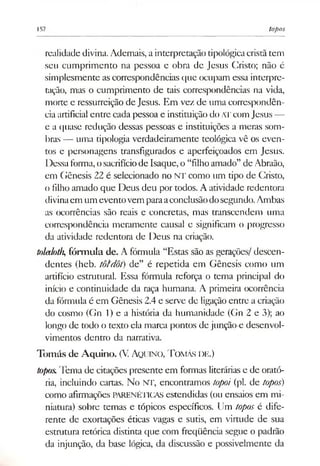 157 topos
realidade divina. Ademais, ainterpretação tipológicacristãtem
seu cumprimento na pessoa e obra de Jesus Cristo; não é
simplesmente ascorrespondências que ocupam essa interpre­
tação, mas o cumprimento de tais correspondências na vida,
morte e ressurreição de Jesus. Em vez de uma correspondên­
ciaartificial entre cada pessoa e instituição doATcom Jesus —
e a quase redução dessas pessoas e instituições a meras som­
bras — uma tipologia verdadeiramente teológica vê os even­
tos e personagens transfigurados e aperfeiçoados em Jesus.
Dessaforma,osacrifíciode Isaque, o “filhoamado” de Abraão,
em Gênesis 22 é selecionado no NT como um tipo de Cristo,
o filho amado que Deus deu por todos. A atividade redentora
divinaem um eventovemparaaconclusãodosegundo.Ambas
as ocorrências são reais e concretas, mas transcendem uma
correspondência meramente causal e significam o progresso
da atividade redentora de Deus na criação.
toledoth,fórmula de. A fórmula “Estas são as gerações/ descen­
dentes (heb. tôtdôt) de” é repetida em Gênesis como um
artifício estrutural. Essa fórmula reforça o tema principal do
início e continuidade da raça humana. A primeira ocorrência
da fórmula é em Gênesis 2.4e serve de ligaçãoentre a criação
do cosmo (Gn 1) e a história da humanidade (Gn 2 e 3); ao
longo de todo o texto ela marca pontos de junção e desenvol­
vimentos dentro da narrativa.
Tomás de Aquino. (V Aquino, T omás de.)
topos.Tema de citações presente em formas literárias e de orató­
ria, incluindo cartas. No NT, encontramos topoi (pl. de topos)
como afirmações PARENÉTICAS estendidas (ou ensaios em mi­
niatura) sobre temas e tópicos específicos. Um topos é dife­
rente de exortações éticas vagas e sutis, em virtude de sua
estrutura retórica distinta que com freqüência segue o padrão
da injunção, da base lógica, da discussão e possivelmente da
 