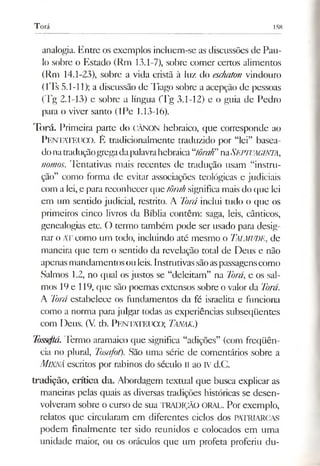 Torá 158
analogia. Entre os exemplos incluem-se as discussões de Pau­
lo sobre o Estado (Rm 13.1-7), sobre comer certos alimentos
(Rm 14.1-23), sobre a vida cristã à luz do eschaton vindouro
(lTs 5.1-11); a discussão de Tiago sobre a acepção de pessoas
(Tg 2.1-13) e sobre a língua (Tg 3.1-12) e o guia de Pedro
para o viver santo (IPe 1.13-16).
Torá. Primeira parte do CÂNON hebraico, que corresponde ao
PENTATEUCO. É tradicionalmente traduzido por “lei” basea­
donatraduçãogregadapalavrahebraica“tôraK’naSb.FlVAGlNTA,
nomos. Tentativas mais recentes de tradução usam “instru­
ção” como forma de evitar associações teológicas e judiciais
com a lei, e para reconhecer que tôrah significamais do que lei
em um sentido judicial, restrito. A Torá inclui tudo o que os
primeiros cinco livros da Bíblia contêm: saga, leis, cânticos,
genealogias etc. O termo também pode ser usado para desig­
nar o AT como um todo, incluindo até mesmo o TALMUDE, de
maneira que tem o sentido da revelação total de Deus e não
apenasmandamentosouleis.Instrutivassãoaspassagenscomo
Salmos 1.2, no qual os justos se “deleitam” na Torá, e os sal­
mos 19e 119, que são poemas extensos sobre o valor da Torá.
A Torá estabelece os fundamentos da fé israelita e funciona
como a norma para julgar todas as experiências subseqüentes
com Deus. (V. tb. PENTATEUCO; TANAK.)
Tòsseftá.Termo aramaico que significa “adições” (com freqüên­
cia no plural, Tosafot). São uma série de comentários sobre a
MlXNÁ escritos por rabinos do século II ao IVd.C.
tradição, crítica da. Abordagem textual que busca explicar as
maneiras pelas quais as diversas tradições históricas se desen­
volveram sobre o curso de sua TRADIÇÃO oral. Por exemplo,
relatos que circularam em diferentes ciclos dos PATRIARCAS
podem finalmente ter sido reunidos e colocados em uma
unidade maior, ou os oráculos que um profeta proferiu du­
 