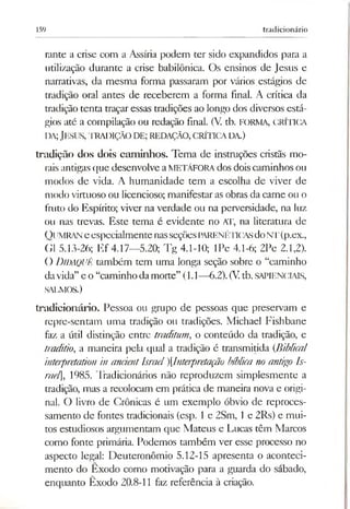 159 tradicionário
rante a crise com a Assíria podem ter sido expandidos para a
utilização durante a crise babilónica. Os ensinos de Jesus e
narrativas, da mesma forma passaram por vários estágios de
tradição oral antes de receberem a forma final. A crítica da
tradição tenta traçar essas tradições ao longo dos diversos está­
gios até a compilação ou redação final. (V tb. FORMA, CRÍTICA
da;Jesus, tradição d e; redação, crítica da.)
tradição dos dois cam inhos. Tema de instruções cristãs mo­
raisantigasque desenvolve aMETÁFORAdos doiscaminhos ou
modos de vida. A humanidade tem a escolha de viver de
modo virtuoso ou licencioso; manifestaras obras da carne ou o
fruto do Espírito; viver na verdade ou na perversidade, na luz
ou nas trevas. Este tema é evidente no AT, na literatura de
Q[imran eespecialmentenasseçõesPARENÉTICASdoNT(p.ex.,
G1 5.13-26; Ef 4.17—5.20; Tg 4.1-10; IPe 4.1-6; 2Pe 2.1,2).
O DiDAQUÊ também tem uma longa seção sobre o “caminho
davida”e o “caminho damorte” (1.1—6.2).(Vtb. SAPIENCIAIS,
SALMOS.)
tradicionário. Pessoa ou grupo de pessoas que preservam e
repre-sentam uma tradição ou tradições. Michael Fishbane
faz a útil distinção entre traditum, o conteúdo da tradição, e
traditio, a maneira pela qual a tradição é transmitida (Biblical
interpretation in anáentIsraelInter[)retação bíblicanoantigo Is­
rael], 1985. Tradicionários não reproduzem simplesmente a
tradição, mas a recolocam em prática de maneira nova e origi­
nal. O livro de Crônicas é um exemplo óbvio de reproces-
samento de fontes tradicionais (esp. 1e 2Sm, 1e 2Rs) e mui­
tos estudiosos argumentam que Mateus e Lucas têm Marcos
como fonte primária. Podemos também ver esse processo no
aspecto legal: Deuteronômio 5.12-15 apresenta o aconteci­
mento do Êxodo como motivação para a guarda do sábado,
enquanto Êxodo 20.8-11 faz referência à criação.
 