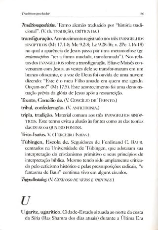 Traditionsgeschichte 160
Tmditionsgesdndtie. Termo alemão traduzido por “história tradi­
cional”. (V. tb. TRADIÇÃO, CRÍTICA DA.)
transfiguração. AcontecimentoregistradonostrêsEVANGELHOS
SINÓPTICOS (Mt 17.1-8; Mc 9.2-8; Lc 9.28-36; v. 2Pc 1.16-18)
no qual a aparência de Jesus passa por uma metamorfose (gr.
metamorphoo “ter a forma mudada, transformada”). Nos rela­
tosdos EVANGEI.1lossobreatransfiguração, Eliase Moiséscon­
versaram com Jesus, as vestes dele se transfor-maram em um
branco ofuscante, e a voz de Deus foi ouvida de uma nuvem
dizendo: “Este é o meu Filho amado em quem me agrado.
Ouçam-no!” (Mt 17.5). Este acontecimento foi uma demons­
tração prévia da glória de Jesus após a ressurreição.
Trento, Concílio de. (V. CONCÍLIO DE T rento.)
tribal, confederação. (V. ANFICTIONLV)
tripla, tradição. Material comum aos três EVANGELHOS SINÓP­
TICOS. Este termo evita a alusão às fontes como as das teorias
das DUASOU QUATROFONTES.
Trito-Isaías. V. (T erceiro Isaías.)
T übingen, E scola de. Seguidores de Ferdinand C. Baur,
centrados na Universidade de Tübingen, que adotaram sua
interpretação do cristianismo primitivo e seus princípios de
interpretação bíblica. Mesmo tendo sido amplamente critica­
do pelo ceticismo histórico e pelas pressuposições radicais, “o
fantasma de Baur” continua vivo em alguns círculos.
Tugendkakúog.(V. CATALOGODE VÍCIOSE VIRTUDES.)
Ugarite, ugarítico. Cidade-Estado situada ao norte da costa
da Síria (Ras Shamra dos dias atuais) durante a Ultima Era
 