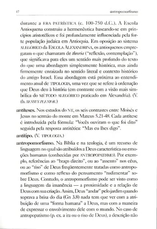 17 antropomorfismo
durante a ERA PATRÍSTICA (c. 100-750 d.C.)- A Escola
Antioquena construiu a hermenêutica baseando-se em prin­
cípios aristotélicos e foi profundamente influenciada pela for­
te população judaica em Antioquia. Em oposição ao sistema
ALEGÓRICO da Escola Alexandrina, osantioquenos empre­
garam o que chamaram de theoiia (“reflexão, contemplação”),
que significava para eles um sentido mais profundo do texto
do que uma abordagem simplesmente histórica, mas ainda
firmemente enraizada no sentido literal e contexto histórico
do antigo Israel. Essa abordagem está próxima ao entendi­
mento atual de TIPOLOGIA, uma vez que se refere à ordenação
que Deus deu à história (em contraste com a visão mais sim­
bólica do MÉTODO ALEGÓRICO praticado em Alexandria). (V.
tb.SENSUSPLENIOR.)
antíteses. Nos estudos do NT, os seis contrastes entre Moisés e
Jesus no sermão do monte em Mateus 5.21-48. Cada antítese
é introduzida pela fórmula: “Vocês ouviram o que foi dito”
seguida pela resposta antitédca: “Mas eu lhes digo”.
antítípo. (V. TIPOLOGIA.)
antropom orfism o. Na Bíblia e na teologia, é um recurso de
linguagem no qualsãoatribuídosaDeus característicaou emo­
ções humanas (conhecidas por ANTROPOPATISMO). Por exem­
plo, referências ao “braço direito”, ou ao “assento” nos céus,
ou ao “riso” de Deus freqüentemente tratadas como antropo­
morfismo e como reflexo do pensamento “rudimentar” so­
bre Deus. Contudo, o antropomorfismo pode ser visto como
a linguagem da imanência — a proximidade e a relação de
Deuscomsuacriação.Assim,Deus “andar”pelojardimquando
soprava a brisa do dia (Gn 3.8) nada tem que ver com a atri­
buição de uma “forma humana” a Deus, mas com a maneira
de expressar o envolvimento dele com o mundo. No caso de
antropopatismo (p. ex. a iraou oriso de Deus), a descrição não
 