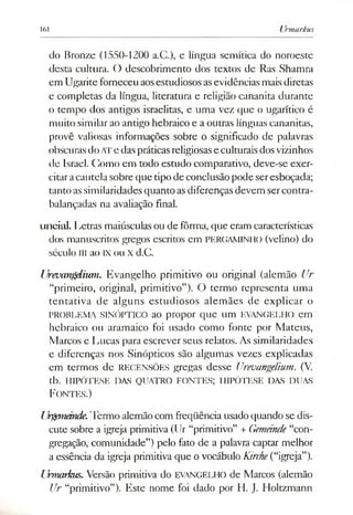 161 Urmarkus
do Bronze (1550-1200 a.C.), e língua semítica do noroeste
desta cultura. O descobrimento dos textos de Ras Shamra
em Ugariteforneceuaosestudiososasevidências maisdiretas
e completas da língua, literatura e religião cananita durante
o tempo dos antigos israelitas, e uma vez que o ugarítico é
muito similar ao antigo hebraico e a outras línguas cananitas,
provê valiosas informações sobre o significado de palavras
obscuras doATe daspráticas religiosase culturaisdosvizinhos
de Israel. Como em todo estudo comparativo, deve-se exer­
citaracautela sobre que tipo deconclusão pode seresboçada;
tanto assimilaridades quanto asdiferenças devem sercontra­
balançadas na avaliação final.
uncial. Letras maiúsculas ou de fôrma, que eram características
dos manuscritos gregos escritos em PERGAMINHO (velino) do
século ui ao IXou X d.C.
IJrevangdium. Evangelho primitivo ou original (alemão Ur
“primeiro, original, primitivo”). O termo representa uma
tentativa de alguns estudiosos alemães de explicar o
PROBLEMA SINÓPTICO ao propor que um EVANGELHO em
hebraico ou aramaico foi usado como fonte por Mateus,
Marcos e Lucas para escrever seus relatos. As similaridades
e diferenças nos Sinópticos são algumas vezes explicadas
em termos de RECENSÕES gregas desse Urevangelium. (V.
tb. HIPÓTESE DAS QUATRO FONTES; HIPÓTESE DAS DUAS
Fon tes.)
LJrgmemde.Termo alemãocom freqüência usado quando se dis­
cute sobre a igreja primitiva (Ur “primitivo” + Gemeinde“con­
gregação, comunidade”) pelo fato de a palavra captar melhor
a essência da igreja primitiva que ovocábulo Kirche(“igreja”).
Urmarkus. Versão primitiva do EVANGELHO de Marcos (alemão
Ur “primitivo”). Este nome foi dado por H. J. Holtzmann
 