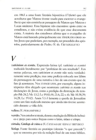 vaticinium ex eventu 162
em 1863 a uma fonte literária hipotética (Urforrn) que ele
acreditava que Marcos tivesse usado para escrever o evange­
lho (e que não continha as passagens de Marcos que Mateus e
Lucas omitem). Essa hipótese não encontrou apoio entre os
estudiosos, e não existe evidência de que esse documento
exista. A maioria dos estudiosos afirma que o evangelho de
Marcos está baseado principalmente em TRADIÇÕES ORAIS so­
breJesus que poderiam, porexemplo, ter procedido dos após­
tolos, particularmente de Pedro. (V. tb. (JREVANGEUUM.)
V
vaticinium ex eventu. Expressão latina (pl. vaticinia ex eventu)
traduzida literalmente por “profetizar de um resultado”. Em
outras palavras, um vaticinium ex eventu não seria verdadei­
ramente uma predição, mas uma profecia colocada nos lábios
da personagem de uma narrativa à luz de um evento que de
fato já aconteceu. Nos EVANGELHOS, por exemplo, alguns in­
térpretes têm alegado que ocorreram vaticinia ex eventu nas
declarações de Jesus, como a predição da destmição do tem­
plo(Mt 24.2; Mc 13.2; Lc 19.43,44; 21.6,22; v.tb. Mc 10.38,39;
14.28; Lc 19.42). Amós 5.1-3 lamenta a queda de Jemsalém
como um fato realizado mesmo que ainda não tivesse aconte­
cido durante a vida dele.
V elillO . (V.PERGAMINHO.)
v e rs ã o . Nosesaidostextuais,denotaatraduçãodaBíbliadohebrai­
co e grego para outras línguas como o latim, siríacoe etíope.
virtudes, Catálogodevidose.(V. Catálogo DE VÍCIOSE VIRTUDES.)
Srlage. Fonte literária ou protótipo (alemão “o que precede”)
que se encontra por trás da redação final de um texto bíblico.
 