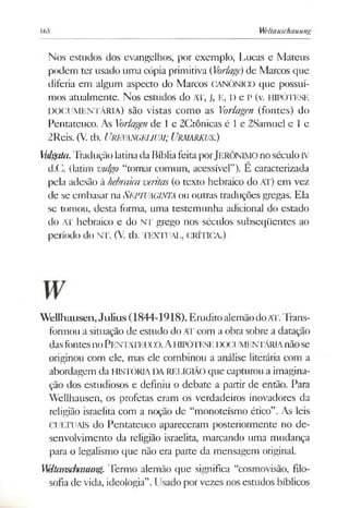 163 Weltanschauung
Nos escudos dos evangelhos, por exemplo, Lucas e Mateus
podem ter usado uma cópia primitiva (Vorlagé)de Marcos que
diferia em algum aspecto do Marcos CANÓNICO que possuí­
mos atualmente. Nos estudos do AT, J, E, D e P (v. HIPÓTESE
DOCUMENTÁRIA) são vistas como as Vorlagen (fontes) do
Pentateuco. As Vorlagende 1e 2Crônicas é 1e 2Samuel e le
2Reis. (V. tb. UREVANGEUUM; URMARKUS.)
Mdgata.Tradução latinada Bíbliafeita porJERÔNIMOnoséculoIV
d.C. (latim vulgo “tornar comum, acessível”). E caracterizada
pela adesão à hebraicaveritas (o texto hebraico do AT) em vez
de se embasar naSEPTUAGIWA ou outras traduções gregas. Ela
se tornou, desta forma, uma testemunha adicional do estado
do AT hebraico e do NT grego nos séculos subseqüentes ao
período do NT. (V. tb. TEXTUAL, CRÍTICA.)
Wellhausen,Julius(1844-1918). EruditoalemãodoAT.Trans­
formou a situação de estudo do ATcom a obra sobre a datação
dasfontesnoPENTATEUCO.AHIPÓTESEDOCUMENTÁRIAnãose
originou com ele, mas ele combinou a análise literária com a
abordagem da HISTÓRIADARELIGIÃO que capturou a imagina­
ção dos estudiosos e definiu o debate a partir de então. Para
Wellhausen, os profetas eram os verdadeiros inovadores da
religião israelita com a noção de “monoteísmo ético”.As leis
CULTUAIS do Pentateuco apareceram posteriormente no de­
senvolvimento da religião israelita, marcando uma mudança
para o legalismo que não era parte da mensagem original.
WHtcmschcmmg. Termo alemão que significa “cosmovisão, filo­
sofia de vida, ideologia”.Usado porvezes nos estudos bíblicos
 