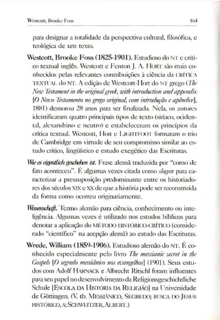 Westcott, Brooke Foss 164
para designar a totalidade da perspectiva cultural, filosófica, e
teológica de um texto.
Westcott, Brooke Foss (1825-1901). Estudioso do NT e críti­
co textual inglês. Westcott e Fenton J. A. Hort são mais co­
nhecidos pelas relevantes contribuições à ciência da CRÍTICA
TEXTUAL do NT. A edição de Westcott-Hort do NT grego (The
New Testamentintheoriginalgreek,withintroductionandappendix
[ONovo Testamentonogrego original, com introdução eapêndice],
1881) demorou 28 anos para ser finalizada. Nela, os autores
identificaram quatro principais tipos de texto (siríaco, ociden-
tal, alexandrino e neutro) e estabeleceram os princípios da
crítica textual. Westcott, Ilort e LlGHTFOOT formaram o trio
de Cambridge em virtude de seu compromisso similar ao es­
tudo crítico, lingüístico e estudo exegético das Escrituras.
Weesàgmtlichgeschefm ist. Frase alemã traduzida por “como de
fato aconteceu”. É algumas vezes citada como slogan para ca­
racterizar a pressuposição predominante entre os historiado­
res dos séculosXIX e XX de que ahistóriapode ser reconstruída
da forma como ocorreu originariamente.
VMssemfarfi.Termo alemão para ciência, conhecimento ou inte­
ligência. Algumas vezes é utilizado nos estudos bíblicos para
denotar a aplicação do MÉTODO HISTÓRICO-CRÍTIGO (conside­
rado “científico” na acepção alemã) ao estudo das Escrituras.
Wrede, William (1859-1906). Estudioso alem ão do NT. É co­
nhecido especialm ente pelo livro The messianicsecretin the
Gospels [Osegpedo messiânico nosevangelhos] (1901). Seus estu­
dos com A dolf H a rn a c k e A lbrecht Ritschl foram influentes
para seu papel no desenvolvim ento da Religionsgeschichtliche
Schule [E sc o la d a H istó ria d a R eligião] na U niversidade
de Gõttingen. (V. tb. M essiânico, S e g red o ; busca d o Jesus
h istó ric o , a; S c h w eitze r, A lb e rt.)
 