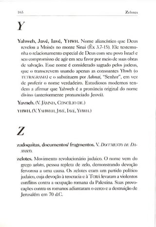 165 Zelotes
Y
Yahweh, Javé, Iavé, YHWH. Nome aliancístico que Deus
revelou a Moisés no monte Sinai (Ex 3.7-15). Ele testemu­
nha o relacionamento especial de Deus com seu povo Israel e
seu compromisso de agirem seu favorpor meio de suas obras
de salvação. Esse nome é considerado sagrado pelos judeus,
que o transcrevem usando apenas as consoantes Yhwh (o
TETRAGRAMA) e o substituem por Adonai, “Senhor”, em vez
de proferir o nome verdadeiro. Estudiosos modernos ten­
dem a afirmar que Yahweh é a pronúncia original do nome
divino (anteriormente pronunciado Jeová).
Yavneh. (V. Jâm nia, C o n cílio de.)
y iiw i i. (V. Yahw eh, Javé, Iavé, Yh w h .)
Z
zadoquitas, documentos/ fragmentos. V.DOCUMENTO DE Da-
MASCO.
zelotes. Movimento revolucionário judaico. O nome vem do
grego zelotes, pessoa repleta de zelo, demonstrando devoção
fervorosa a uma causa. Os zelotes eram um partido político
judaico, cuja devoção à teocracia e à Torá levaram a violentos
conflitos contra a ocupação romana da Palestina. Suas provo­
cações contra os romanos adiantaram o cerco e a destruição de
Jerusalém em 70 d.C.
 