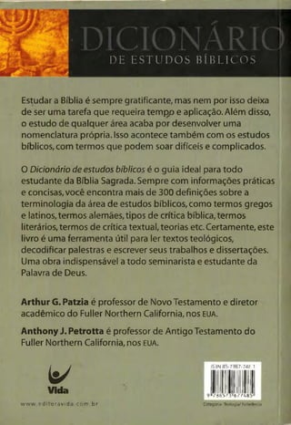 r
H U Ui
5 S Íí
DE ESTUDOS BÍBLICOS
Estudar a Bíblia é sempre gratificante, mas nem por isso deixa
de ser uma tarefa que requeira tempp e aplicação. Além disso,
o estudo de qualquer área acaba por desenvolver uma
nomenclatura própria. Isso acontece também com os estudos
bíblicos, com termos que podem soar difíceis e complicados.
0 Dicionário de estudos bíblicos é o guia ideal para todo
estudante da Bíblia Sagrada. Sempre com informações práticas
e concisas, você encontra mais de 300 definições sobre a
terminologia da área de estudos bíblicos,como termos gregos
e latinos, termos alemães, tipos de crítica bíblica, termos
literários, termos de crítica textual, teorias etc. Certamente, este
livro é uma ferramenta útil para ler textos teológicos,
decodificar palestras e escrever seus trabalhos e dissertações.
Uma obra indispensável a todo seminarista e estudante da
Palavra de Deus.
Arthur G. Patzia é professor de Novo Testamento e diretor
acadêmico do Fuller Northern Califórnia, nos EUA.
Anthony J. Petrotta é professor de Antigo Testamento do
Fuller Northern Califórnia, nos EUA.
V 1
3N8
[li5-73(
j 6
)7-74£
i n1
vida
www.editoravida.com .br Categoria:Teologia/Referência
 