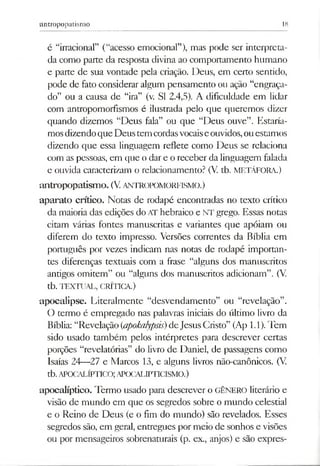 antropopatismo 18
é “irracional” (“acesso emocional”), mas pode ser interpreta­
da como parte da resposta divina ao comportamento humano
e parte de sua vontade pela criação. Deus, em certo sentido,
pode de fato considerar algum pensamento ou ação “engraça­
do” ou a causa de “ira” (v. SI 2.4,5). A dificuldade em lidar
com antropomorfismos é ilustrada pelo que queremos dizer
quando dizemos “Deus fala” ou que “Deus ouve”. Estaría­
mosdizendoque Deustem cordasvocaiseouvidos,ouestamos
dizendo que essa linguagem reflete como Deus se relaciona
com aspessoas, em que o dar e o receber da linguagem falada
e ouvida caracterizam o relacionamento? (V. tb. METÁFORA.)
antropopatism o. (V.ANTROPOMORFISMO.)
aparato crítico. Notas de rodapé encontradas no texto crítico
da maioria das edições do AT hebraico e NT grego. Essas notas
citam várias fontes manuscritas e variantes que apóiam ou
diferem do texto impresso. Versões correntes da Bíblia em
português por vezes indicam nas notas de rodapé importan­
tes diferenças textuais com a frase “alguns dos manuscritos
antigos omitem” ou “alguns dos manuscritos adicionam”. (V.
tb. TEXTUAL, CRÍTICA.)
apocalipse. Literalmente “desvendamento” ou “revelação”.
O termo é empregado nas palavras iniciais do último livro da
Bíblia: “Revelação(<apokalypsis)deJesusCristo” (Ap 1.1).Tem
sido usado também pelos intérpretes para descrever certas
porções “revelatórias” do livro de Daniel, de passagens como
Isaías 24—27 e Marcos 13, e alguns livros não-canônicos. (V.
tb.APOCALÍPTICO;APOCALIPTICISMO.)
apocalíptico. Termo usado para descrever o GÊNERO literário e
visão de mundo em que os segredos sobre o mundo celestial
e o Reino de Deus (e o fim do mundo) são revelados. Esses
segredos são, em geral, entregues por meio de sonhos e visões
ou por mensageiros sobrenaturais (p. ex., anjos) e são expres­
 