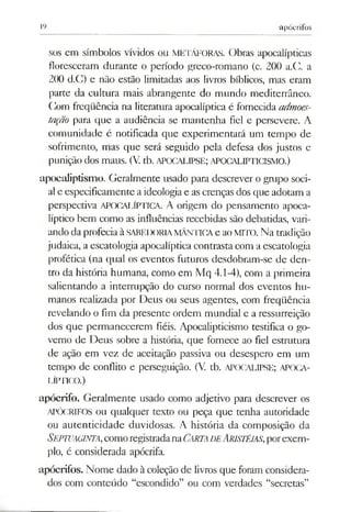 19 apócrifos
sos em símbolos vívidos ou METÁFORAS. Obras apocalípticas
floresceram durante o período greco-romano (c. 200 a.C. a
200 d.C) e não estão limitadas aos livros bíblicos, mas eram
parte da cultura mais abrangente do mundo mediterrâneo.
(]om freqüência na literatura apocalíptica é fornecida admoes­
tação para que a audiência se mantenha fiel e pcrsevere. A
comunidade é notificada que experimentará um tempo de
sofrimento, mas que será seguido pela defesa dos justos e
punição dos maus. (V. tb. APOCALIPSE; APOCALIPTICISMO.)
apocaliptísmo. Geralmente usado para descrever o grupo soci­
alc especificamente a ideologiae as crenças dos que adotam a
perspectiva APOCALÍPTICA. A origem do pensamento apoca­
líptico bem como as influências recebidas são debatidas, vari­
ando da profeciaà SABEDORIAMÂNTICAe aoMITO. Na tradição
judaica, a escatologia apocalíptica contrasta com a escatologia
profética (na qual os eventos futuros desdobram-se de den­
tro da história humana, como em Mq 4.1-4), com a primeira
salientando a interrupção do curso normal dos eventos hu­
manos realizada por Deus ou seus agentes, com freqüência
revelando o fim da presente ordem mundial e a ressurreição
dos que permanecerem fiéis. Apocalipticismo testifica o go­
verno de Deus sobre a história, que fornece ao fiel estrutura
de ação em vez de aceitação passiva ou desespero em um
tempo de conflito e perseguição. (V. tb. APOCALIPSE; APOCA-
LÍPTICO.)
apócrifo. Geralmente usado como adjetivo para descrever os
APÓCRIFOS ou qualquer texto ou peça que tenha autoridade
ou autenticidade duvidosas. A história da composição da
Septuaginta,comoregistradanaCarta d eAristéias,porexem­
plo, é considerada apócrifa.
apócrifos. Nome dado à coleção de livros que foram considera­
dos com conteúdo “escondido” ou com verdades “secretas”
 