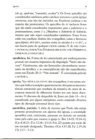 aporia 20
(do gr. apokryto, “esconder, ocultar”). Os livros apócrifos são
considerados canônicos pelos católicos romanos e pelas igrejas
ortodoxas, mas não são incluídos nas Escrituras judaicas e na
maioria das protestantes. Os apócrifos do AT incluem livros
que são ainda considerados importantes para o judaísmo e o
protestantismo, como 1 e ZMacabeus e Sabedoria deSalomão,
mesmo que não sejam considerados canônicos. Esses livros
estão em condição distinta dos evangelhos, cartas e literatura
apocalíptica APÓCRIFA, escritos entre os séculos II e VI d.C., e
não fazem parte de qualquer CÂNON cristão. (V. tb. DEUTERO-
(ANÔNICX)S,I,IVR(K;N aCIl,llAI)l,BIBIJOTECADE;OXIRRINCO,
PAPIROSDE;EVANGELIIO.)
apodíctica, lei. Forma de lei caracterizada por endereçamento
pessoal, em maneira imperativa de disposição “Vocês não de­
vem”. Geralmente, não são fornecidos circunstâncias atenu­
antes ou detalhes, e as conseqüências não são especificadas,
como em Êxodo 20.13: “Não matarás”. E contrastada pela lei
CASUÍSTICA.
aporia. Na crítica da fonte dos evangelhos, é um termo téc­
nicoque indicatransiçõesaparentementeabruptasouinconsis­
tências estruturais que resultam da tentativa do autor de in­
corporar material de diferentes fontes em um único docu­
mento. O discurso de despedida de Jesus em João 14— 16 é
considerado por alguns intérpretes como contendo diversos
tipos de alteração estrutural desse tipo.
apostólica, parúsia. A idéia de mesmo que Paulo não esteja
presente pessoalmente em alguma das igrejas, a autoridade
apostólica está, entretanto, presente ou deveria ser sentida
tanto pela carta que escreve à igreja (v. Rm 1.8-15; 15.14-33;
ICo 4.14-21; 2Co 12.14— 13.13; Fm 22) quanto por meio de
um enviado designado, Timóteo (ICo 4.17-20; Fp 2.19-24;
lTs 2.17—3.13).
 