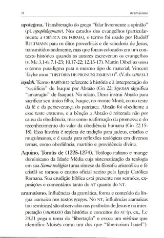 21 aramaísmo
apotegm a. Transliteração do grego “falar livremente a opinião”
(pl. apophthegmata). Nos estudos dos evangelhos (particular­
mente a CRÍTICA DA FORMA), o termo foi usado por Rudolf
B ultm ann para os ditos proverbiais e de sabedoria de Jesus,
transmitidos oralmente, mas que foram colocadosem um con­
texto histórico quando os autores escreveram os evangelhos
(v. Mc 3.1-6; 7.1-23; 10.17-22; 12.13-17). Martin Dibelius usou
o termo paradigma para o mesmo tipo de material; Vincent
TaylorUSOU “IIISTÓRIADE PRONUNCIAMENTO”.(V.tb. CHRP.IA.)
(kiedah. Termo RABÍNICO referente à história e à interpretação do
“sacrifício” de Isaque por Abraão (Gn 22; ÂQÉDÃH significa
“amarração” de Isaque). No relato, Deus instrui Abraão para
sacrificar seu único filho, Isaque, no monte Moriá, como teste
da fé e da perseverança do patriarca. Abraão foi obediente a
esse teste extremo, e a bênção a Abraão é reiterada não por
causa da obediência, mas como reafirmação da promessa e do
reconhecimento do valor da obediência humana (Gn 22.15-
18). Essa história é repleta de tradição para judeus, cristãos e
muçulmanos, e é usada para reflexões teológicas em diversos
temas, como obediência, martírio e providência divina.
Aquino, Tomás de (1225-1274). Teólogo italiano e monge
dominicano da Idade Média cuja sistematização da teologia
em suaSumateológca(uma síntese da filosofia aristotélica e fé
cristã) se tornou o ensino oficial aceito pela Igreja Católica
Romana. Sua erudição bíblica está presente nos sermões, ex­
posições e comentários tanto do AT quanto do NT.
aramaísmo. Influências da gramática, forma e conteúdo da lín­
gua aramaica nos textos gregos. No NT, influências aramaicas
(ou semíticas) sãoobservadas nasparábolas deJesus e nainter­
pretação {MIDRAXE) das histórias e conceitos do AT (p. ex., Lc
24.21 pega o tema da “libertação” e evoca um midraxe que
identifica Moisés como um dos que “libertariam Israel”).
 