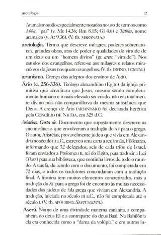 aretologia 22
Aramaísmossãoespecialmentenotadosnousodetermoscomo
Abba, “pai” (v. Mc 14.36; Rm 8.15; G1 4.6) e Tabita, nome
aramaico (v. At 9.36). (V. tb. MARANATA.)
aretologia. Termo que descreve milagres, poderes sobrenatu­
rais, grandes obras, atos de poder e qualidades de virtude de
um deus ou um “homem divino” (gr. arete, “virtude”). Nos
estudos dos evangelhos, refere-se aos milagres e relatos mira­
culososdeJesus nosquatro evangelhos. (Vtb. DIVINO, HOMEM.)
arianism o. Crença dos adeptos dos ensinos de ÁRIO.
Ario (c. 256-336). Teólogo alexandrino (Egito) da igreja pri­
mitiva que acreditava que Jesus, mesmo sendo completa­
mente humano e o mais elevado ser criado, não era totalmen­
te divino pois não compartilhava da mesma substância que
Deus. A crença de Ario (arianismo) foi declarada herética
pelo Concílio de N icéia, em 325 d.C.
Aristáas, Carta de. Documento que supostamente descreve as
circunstâncias que envolveram a tradução do Al' para o grego.
O autor, Aristéias, provavelmentejudeu que viviaem Alexan­
drianoséculoIIIa.C.,escreveuumacartaaseuirmão,Filócrates,
informando que 72 delegados, seis de cada tribo de Israel,
foram enviados aPtolomeu II, rei do Egito, para traduzir a Lei
(Torá)para sua biblioteca, que continha livros de todo o mun­
do. A tarefa, de acordo com o documento, foi completada em
72 dias, e todos os tradutores concordaram com a tradução
final. A história tem muitos elementos concretizados, mas a
tradução do ATpara ogrego foi de encontro às muitas necessi­
dades dos judeus de fala grega que viviam em Alexandria. A
tradução, iniciada no século III a.G, não foi completada até o
século i.(V. tb. apócrifo; SEPTL'AGINTA.)
Aserá. Nome de uma divindade materna cananita, a compa­
nheira do deus El e a contraparte do deus Baal. Na Babilônia
ela era conhecida como a “dama da volúpia” e em outros lu­
 