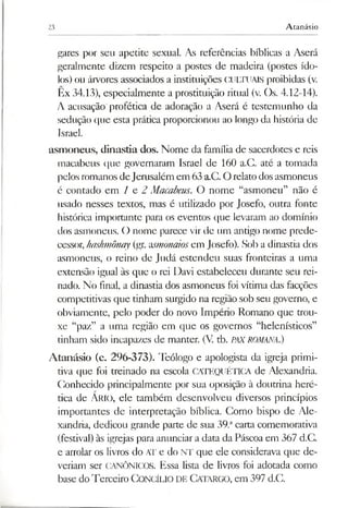 23 Atanásio
gares por sen apetite sexual. As referências bíblicas a Aserá
geralmente dizem respeito a postes de madeira (postes ído­
los) ou árvores associados a instituições CULTUAIS proibidas (v.
Ex 34.13), especialmente a prostituição ritual (v. Os. 4.12-14).
A acusação profética de adoração a Aserá é testemunho da
sedução que esta prática proporcionou ao longo da história de
Israel.
asmoneus, dinastia dos. Nome da família de sacerdotes e reis
macabeus que governaram Israel de 160 a.C. até a tomada
pelos romanos deJerusalém em 63 a.C. O relato dosasmoneus
é contado em / e 2 Macabeus. O nome “asmoneu” não é
usado nesses textos, mas é utilizado por Josefo, outra fonte
histórica importante para os eventos que levaram ao domínio
dos asmoneus. O nome parece vir de um antigo nome prede­
cessor, hashmônay(gr. asmònaiosem Josefo). Sob a dinastia dos
asmoneus, o reino de Judá estendeu suas fronteiras a uma
extensão igual às que o rei Davi estabeleceu durante seu rei­
nado. No final, a dinastia dos asmoneus foi vítima das facções
competitivas que tinham surgido na região sob seu governo, e
obviamente, pelo poder do novo Império Romano que trou­
xe “paz” a uma região em que os governos “helenísticos”
tinham sido incapazes de manter. (V. tb. PAXROMANA.)
Atanásio (c. 296-373). Teólogo e apologista da igreja primi­
tiva que foi treinado na escola CATEQUÉTICA de Alexandria.
Conhecido principalmente por sua oposição à doutrina heré­
tica de Ario, ele também desenvolveu diversos princípios
importantes de interpretação bíblica. Como bispo de Ale­
xandria, dedicou grande parte de sua 39.acarta comemorativa
(festival) às igrejas para anunciar a data da Páscoa em 367 d.C.
e arrolar os livros do AT e do NT que ele considerava que de­
veriam ser CANÔNICOS. Essa lista de livros foi adotada como
base doTerceiro Concílio DE Catargo, em 397 d.C.
 