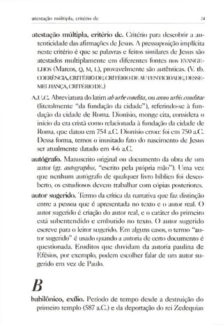 atestação múltipla, critério de 24
atestação múltipla, critério de. (Critério para descobrir a au­
tenticidade das afirmações de Jesus. Apressuposição implícita
neste critério é que se palavras e feitos similares de Jesus são
atestados multiplamente em diferentes fontes nos EVANGE-
LHOS (Marcos, Q, M, L), provavelmente são autênticas. (V. tb.
COERÊNCIA,CRITÉRIODE;CRITÉRK)DEAlJTENTK2DADR; I5IÍSSE-
MELHANÇA,CRITÉRIODE.)
A.IJ.C. Abreviaturado latimaburbecondita,ouannourbisconditae
(literalmente “da fundação da cidade”), referindo-se à fun­
dação da cidade de Roma. Dionísio, monge cita, considera o
início da era cristã como relacionada à fundação da cidade de
Roma, que datou em 754 a.G. Dionísio errou: foi em 750 a.C.
Dessa forma, temos o inusitado fato do nascimento de Jesus
ser atualmente datado em 4-6 a.C.
autógrafo. Manuscrito original ou documento da obra de um
autor (gr. autographos, “escrito pela própria mão”). Uma vez
que nenhum autógrafo de qualquer livro bíblico foi desco­
berto, os estudiosos devem trabalhar com cópias posteriores,
autor sugerido. Termo da crítica da narrativa que faz distinção
entre a pessoa que é apresentada no texto e o autor real. O
autor sugerido é criação do autor real, e o caráter do primeiro
está subentendido e embutido no texto. O autor sugerido
escreve para o leitor sugerido. Km alguns casos, o termo “au­
tor sugerido” é usado quando a autoria de certo documento é
questionada. Eruditos que duvidam da autoria paulina de
Efésios, por exemplo, podem escolher falar de um autor su­
gerido em vez de Paulo.
B
babilónico, exílio. Período de tempo desde a destruição do
primeiro templo (587 a.C.) e da deportação do rei Zedequias
 
