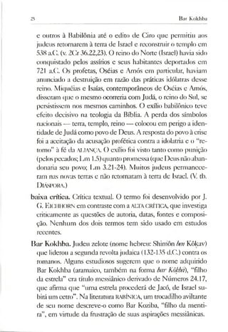25 Bar Kokhba
e outros à Babilônia até o edito de Ciro que permitiu aos
judeus retornarem à terra de Israel e reconstruir o templo em
538 a.C (v. 2Cr36.22,23). O reino do Norte (Israel) havia sido
conquistado pelos assírios e seus habitantes deportados em
721 a.C. Os profetas, Oséias e Amós em particular, haviam
anunciado a destmição em razão das práticas idólatras desse
reino. Miquéias e Isaías, contemporâneos de Oséias e Amós,
disseram que o mesmo ocorreria com Judá, o reino do Sul, se
persistissem nos mesmos caminhos. O exílio babilónico teve
efeito decisivo na teologia da Bíblia. A perda dos símbolos
nacionais— terra, templo, reino — colocou em perigo a iden­
tidade deJudá como povo de Deus. Aresposta do povo àcrise
foi a aceitação da acusação profética contra a idolatria e o “re­
torno” à fé da ALIANÇA. O exílio foi visto tanto como punição
(pelospecados; Lm 1.5)quantopromessa(que Deus nãoaban­
donaria seu povo; Lm 3.21-24). Muitos judeus permanece­
ram nas novas terras e não retornaram à terra de Israel. (V. tb.
D iáspora.)
baixa crítica. Crítica textual. O termo foi desenvolvido por J.
G. ElCHHORN em contraste com aALTACRÍTICA, que investiga
criticamente as questões de autoria, datas, fontes e composi­
ção. Nenhum dos dois termos tem sido usado em estudos
recentes.
Bar Kokhba. Judeu zelote (nome hebreu: Shirríôn benKôkav)
que liderou a segunda revoltajudaica (132-135 d.C.) contra os
romanos. Alguns estudiosos sugerem que o nome adquirido
Bar Kokhba (aramaico, também na forma barKôkba), “filho
da estrela” era título messiânico derivado de Números 24.17,
que afirma que “uma estrela procederá de Jacó, de Israel su­
biráum cetro”.Na literatura RABÍNICA, um trocadilho aviltante
de seu nome descreve-o como Bar Koziba, “filho da menti­
ra”, em virtude da frustração de suas aspirações messiânicas.
 