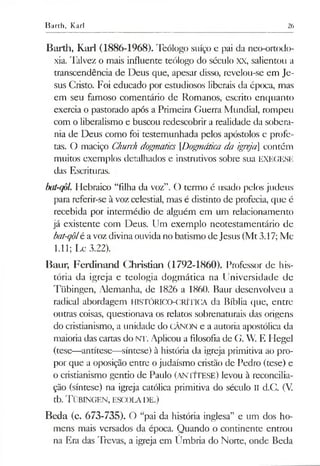 Barth, Karl 26
Barth, Karl (1886-1968). Teólogo suíço e pai da neo-ortodo-
xia. Talvez o mais influente teólogo do século XX, salientou a
transcendência de Deus que, apesar disso, revelou-se em Je­
sus Cristo. Foi educado por estudiosos liberais da época, mas
em seu famoso comentário de Romanos, escrito enquanto
exercia o pastorado após a Primeira Guerra Mundial, rompeu
com o liberalismo e buscou redescobrir a realidade da sobera­
nia de Deus como foi testemunhada pelos apóstolos e profe­
tas. O maciço Church dogpiatics [Dogmática da igreja] contém
muitos exemplos detalhados e instrutivos sobre sua EXEGESE
das Escrituras.
bat-qôl. Hebraico “filha da voz”. O termo é usado pelos judeus
para referir-se à voz celestial, mas é distinto de profecia, que é
recebida por intermédio de alguém em um relacionamento
já existente com Deus. Um exemplo neotestamentário de
bat-qôlé avoz divina ouvidano batismo deJesus (Mt3.17; Mc
1.11; Lc 3.22).
Baur, Ferdinand Christían (1792-1860). Professor de his­
tória da igreja e teologia dogmática na Universidade de
Tübingen, Alemanha, de 1826 a 1860. Baur desenvolveu a
radical abordagem HISTÓRICO-CRÍTICA da Bíblia que, entre
outras coisas, questionava os relatos sobrenaturais das origens
do cristianismo, a unidade do CÂNON e a autoria apostólica da
maioria das cartas do NT. Aplicou a filosofia de G. W. E Hegel
(tese—antítese—síntese) à história da igreja primitiva ao pro­
por que a oposição entre ojudaísmo cristão de Pedro (tese) e
o cristianismo gentio de Paulo (ANTÍTESE) levou à reconcilia­
ção (síntese) na igreja católica primitiva do século II d.C. (V.
tb. T übingen, escola de.)
Beda (c. 673-735). O “pai da história inglesa” e um dos ho­
mens mais versados da época. Quando o continente entrou
na Era das Trevas, a igreja em Úmbria do Norte, onde Beda
 