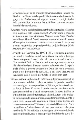 27 bíblica, crítica
vivia, beneficiou-se da erudição provinda da Itália (trazida por
Teodoro de Tarso, arcebispo de Cantuária) e da devoção da
igreja celta. Beda é conhecido pelos escritos e erudição, inclu­
indo comentários de muitos livros bíblicos, como os evange­
lhos de Marcos e Lucas.
Benedidus.NometradicionallatinoatribuídoàprofeciadeZacarias
com respeito aJoão Batista (Lc 1.68-79). Em latim, a primeira
sentença inicia com BenedictusDominus Deus Israel [Bendito
sejaoSenhorDeusdeIsrael], mas continua como hino de louvor
a Deus pelaspromessasALIANCÍSTICASe em favordoseu povo,
e como prognóstico do papel profético de João Batista. (V. tb.
MAGNIFICAT;NUNCDIMimS.)
Bernardo de Glaraval (c. 1090-1153). Eloqüente pregador
medieval e fundador de 68 monastérios por toda a Europa.
Como intérprete, é mais conhecido por seus sermões sobre o
Cântico dos Cânticos. Esses sermões alcançaram extensa au­
diência ao instigar a imagem sensual relacionando-a à experi­
ência afetiva e pessoal do amor de Deus por nós e do nosso
amor a ele. Por meio da ALEGORIA, o SENTIDO LITERAL foi
transferido para o desejo por Cristo (e união com ele).
bíblica, crítica. Aplicação do método e julgamento racional ao
estudo do texto bíblico pela perspectiva de perceber os dife­
rentes estágios de composição e as diferenças literárias dentre
os livros bíblicos. O termo é usado também de forma mais
geral para referir-se à atual interpretação do texto bíblico. A
crítica bíblica, como interpretação distintiva, tem sido pratica­
da desde quando as comunidades aceitaram primariamente o
texto como autoridade; contudo, a crítica bíblica tomou um
novo rumo no século XVIII com o estudo da Bíblia como “em­
preendimento” científico e não necessariamente pela pêrs-
pectiva da fé. Os métodos e abordagens têm se multiplicado
desde o princípio, mas a pressuposição implícita de que a Bí-
 