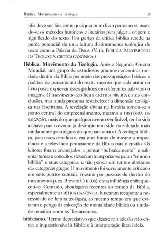 Bíblica, Movimento da Teologia 28
blia deve ser lida como qualquer outro livropermanece, usan-
do-se os métodos históricos e literários para julgar a origem e
significado do texto. Um perigo da crítica bíblica reside na
perda potencial de uma leitura distintamente teológica do
texto como a Palavra de Deus. (V. tb. Bíblica, M ovimento
da T eologia;crítica canônica.)
Bíblica, Movimento da Teologia. Após a Segunda Guerra
Mundial, um grupo de estudiosos procurou encontrar uni­
dade dentro da Bíblia por meio das pressuposições básicas e
padrões de pensamento do texto, mesmo que cada autor 011
livro possa expressar esses padrões em diferentes palavras 011
imagens. O movimento acolheu a CRÍTICABÍBLICAe suas con­
clusões, mas ainda procurou restabelecer a dimensão teológi­
ca nas Escrituras. A revelação divina na história tornou-se o
ponto central do empreendimento, mesmo a HISTÓRIA DA
SALVAÇÃO, mais do que qualquerevento verificável, tenha sido
a chave para o evento (a distinção tem sido considerada mais
nitidamente para alguns do que para outros). A teologia bíbli­
ca, para esses estudiosos, era uma forma de mostrar a impor­
tância e a relevância permanente da Bíblia para o cristão. Os
leitores foram encorajados a pensar “hebraicamente” e sali­
entartemaseconceitos;deveriam transportar-separao“mundo
bíblico” e suas categorias, e não pensar em termos abstratos
das categorias gregas. O movimento foi severamente criticado
em seus pontos centrais, mesmo por pessoas de dentro do
movimento(p.ex. BrevardChilds), esuainfluênciaenfraque­
ceu-se. Contudo, abordagens recentes ao estudo da Bíblia,
especialmente a CRÍTICA CANÔNICA, buscaram recuperar a ne­
cessidade de leitura teológica, ao mesmo tempo em que evi­
taram o perigo da colocação de mentalidade bíblica ou unida­
de temática entre os Testamentos.
biblicismo. Termo depreciativo que descreve a adesão não-crí-
tica e inquestionável à Bíblia e à interpretação literal dela.
 