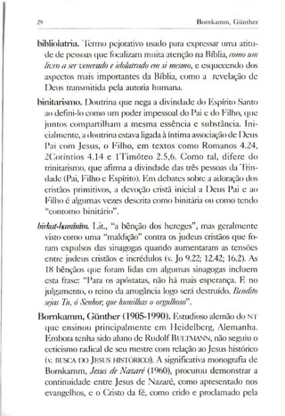 29 Bornkamm, Günther
bibliolatria. 'lèrmo pejorativo usado para expressar uma atitu­
de de pessoas que focalizam muita atenção na Bíblia,comoum
livro a serveneradoeidolatradoemsimesmo, e esquecendo dos
aspectos mais importantes da Bíblia, como a revelação de
Deus transmitida pela autoria humana.
binitarismo. Doutrina que nega a divindade do Espírito Santo
ao defini-lo como um poder impessoal do Pai e do Filho, que
juntos compartilham a mesma essência e substância. Ini­
cialmente, adoutrinaestavaligadaàíntimaassociaçãode Deus
Pai com Jesus, o Filho, em textos como Romanos 4.24,
2Coríntios 4.14 e ITimóteo 2.5,6. Gomo tal, difere do
trinitarismo, que afirma a divindade das três pessoas da Trin­
dade (Pai, Filho e Espírito). Em debates sobre a adoração dos
cristãos primitivos, a devoção cristã inicial a Deus Pai e ao
Filho é algumas vezes descrita como binitária ou como tendo
“contorno binitário”.
birkü-hammtm. Lit., “a bênção dos hereges”, mas geralmente
visto como uma “maldição” contra os judeus cristãos que fo­
ram expulsos das sinagogas quando aumentaram as tensões
entre judeus cristãos e incrédulos (v. Jo 9.22; 12.42; 16.2). As
18 bênçãos que foram lidas em algumas sinagogas incluem
esta frase: “Para os apóstatas, não há mais esperança. E no
julgamento, o reino da arrogância logo será destruído. Bendito
sejas Tu, óSenhor, quehumilhasoorgulhoso”.
Bomkamm, Günther (1905-1990). Estudioso alemão do NT
que ensinou principalmente em Heidelberg, Alemanha.
Embora tenha sido aluno de RudolfBuLTMANN, não seguiu o
ceticismo radical de seu mestre com relação aoJesus histórico
(v. BUSCA IX) Jesus histórico). A significativa monografia de
Bomkamm, Jesus de Nazaré (1960), procurou demonstrar a
continuidade entre Jesus de Nazaré, como apresentado nos
evangelhos, e o Cristo da fé, como crido e proclamado pela
 
