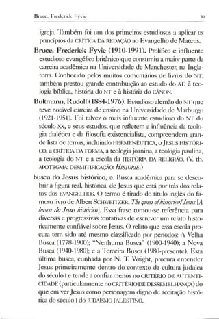 Bruce, Frederick Fyvie 30
igreja. Também foi um dos primeiros estudiosos a aplicar os
princípios da CRÍTICA DAREDAÇÃO ao Evangelho de Mateus.
Bruce, Frederick Fyvie (1910-1991). Prolífico e influente
estudioso evangélico britânico que consumiu a maior pane da
carreira acadêmica na Universidade de Manchester, na Ingla­
terra. Conhecido pelos muitos comentários de livros do NT,
também prestou grande contribuição ao estudo do AT, à teo­
logia bíblica, história do NT e à história do CÂNON.
Bultmann, Rudolf(1884-1976). Estudioso alemão do NI' que
teve notável carreira de ensino na Universidade de Marburgo
(1921-1951). Foi talvez o mais influente estudioso do NT do
século XX, e seus estudos, que refletem a influência da teolo­
gia dialética e da filosofia existencialista, compreendem gran­
de lista de temas, incluindo HERMENÊUTICA, oJESUS HISTÓRI­
CO, a CRÍTICADA FORMA, a teologiajoanina, a teologia paulina,
a teologia do NT e a escola da HISTÓRIA DA RELIGIÃO. (V. tb.
APOTEGMA;DESMITIFICAÇÃO;HISTORIE.)
busca do Jesus histórico, a. Busca acadêmica para se desco­
brir a figura real, histórica, de Jesus que está por trás dos rela­
tos dos EVANGELHOS. O termo é tirado do título inglês do fa­
moso livrode AlbertSCHWEITZER, ThequestofhistoricalJesus[A
busca do Jesus histórico. Essa frase tornou-se referência para
diversas e progressivas tentativas de escrever um relato histo­
ricamente confiável sobre Jesus. O relato que essa escola pro­
cura tem sido até mesmo classificado por períodos: A Velha
Busca (1778-1900); “Nenhuma Busca” (1900-1940); a Nova
Busca (1940-1980); e a Terceira Busca (1980-presente). Esta
última busca, cunhada por N. T. Wright, procura entender
Jesus primeiramente dentro do contexto da cultura judaica
do século I e tende a confiarmenos no CRITÉRIO DE AUTENTI­
CIDADE(particularmentenoCRITÉRIODE DESSEMELHANÇA)do
que em verJesus como personagem digno de aceitação histó­
rica do século I doJUDAÍSMOPALESTINO.
 