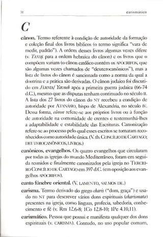 31 carismático
C
cânon. Termo referente à condição de autoridade da formação
e coleção final dos livros bíblicos (o termo significa “vara de
medir, padrão”). A ordem desses livros algumas vezes difere
(v. Tanak para a ordem hebraica do cânon) e os livros que o
compõem variam (ocânon católicocontém os APÓCRIFOS, que
são algumas vezes chamados de “deuterocanônicos”), mas a
lista de livros do cânon é sancionada como a norma da qual a
doutrina e a prática são derivadas. O cânon judaico foi discuti­
do em JÂMNIA/ Yavneh após a primeira guerra judaica (66-74
d.C.), mesmo que as disputas tenham continuado no século II.
A lista dos 27 livros do cânon do NT recebeu a condição de
autoridade por Atanásio, bispo de Alexandria, no século IV.
Dessa forma, cânon refere-se aos próprios livros ou à função
de autoridade na comunidade de crentes e testemunhá-lhes
a adaptabilidade e estabilidade das Escrituras. Canonização
refere-se ao processo pelo qual esses escritos se tornaram reco­
nhecidoscomoautoridadeúnica.(V.tb.CONCÍLIODECartago;
DEIJTER(X«VNÔNICOS,LIVROS.)
canônicos, evangelhos. Os quatro evangelhos que circularam
por todas as igrejas do mundo Mediterrâneo, foram em segui­
da reunidos e finalmente canonizados pela igreja no TERCEI­
ROConcílio de Cartago em 397d.C. (em oposiçãoaosevan­
gelhos APÓCRIFOS).
canto fúnebre oriental. (V. LAMENTO, SALMOS DE.)
carisma. Termo derivado do grego charis (“dom, graça”)e usa­
do no NT para descrever vários dons espirituais (charismata)
presentes na igreja, como línguas, profecia, sabedoria, conhe­
cimento e fé (v. Rm 12.6-8; ICo 12.8-10; IPe 4.10,11).
carismático. Pessoa que possui e manifesta qualquer dos dons
espirituais (v. CARISMA). Contudo, no uso popular comum,
 