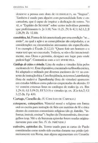 casuística, lei 32
descreve a pessoa com dom de GLOSSOLALIA, ou “línguas”.
Também é usado para alguém com personalidade forte e en­
cantadora, que é capaz de inspirar a dedicação de outros. No
AT, o “Espírito do Senhor” sobre certos indivíduos permitia
que profetizassem (v.Jz 3.10; Nm 11.25, 29; Is 42.1; 62.1,2; J1
2.28,29; 7x 12.10).
casuística, lei. Formade leicaracterizadaporumacondição “se...
então”, na qual a ação e as conseqüências são estipuladas, e as
considerações ou circunstâncias atenuantes são especificadas,
llm exemplo é Êxodo 21.12,13: “Quem ferir um homem e o
matar terá que serexecutado. 'lòdavia, se nãoo fez intencional­
mente, mas Deus o permitiu, designei um lugar para onde
poderá fugir”.Contrastá-se com a LEI APODÍCTICA
Gtiálog) devidosevirtudes. Lista de males e virtudes feita pelos
escritoresdoNT. Essedispositivo,encontradonafilosofiaestóica,
foi adaptado e utilizado por diversos escritores do NT no con­
textodeinstruçãoética.Comfreqüência,ostermosLasterkatalog
(lista de males) e Tugendkatalog (lista de virtudes) aparecem
em estudos bíblicoscomo palavras emprestadas do alemão. O
NT contém extensas listas ou catálogos de males (p. ex. Rm
1.29-31; G1 5.19-21; Ef 5.3-5) e virtudes (p. ex. 2Co 6.6,7; G1
5.22-26; Fp 4.8).
Cartago, Concílio de. (V. Concílio de Cartago.)
catequese, catequético. Material moral e religioso em forma
oral ou escrita para instrução de fiéis em matérias de fé e ética
dentro do contexto comunitário religioso (do gr. katêcheo, “in­
formar, instruir, ensinar”).Seções de Deuteronômio, dos evan­
gelhos (esp. Mt) e da literatura epistolar foram usadas origina­
riamente para este fim. (V. tb. PARÊNESE.)
cativeiro, epístolas do. Termo usado para as cartas de Paulo
consideradas como tendo sido escritas durante sua prisão (pri­
meiramente em Roma, mas alguns argumentam em Cesaréia
 