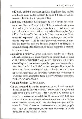 33 Childs, Brevard S.
e Efésios, também chamadas epístolas da prisão). Para muitos
estudiosos, essas cartas incluem Efésios, Filipenses, Colos-
senses, Filemon, 1 e 2Timóteo e Tito.
católicas, epístolas. Designação de sete cartas neotesta-
mentárias (Tg, 1e 2Pe, Jd, 1, 2 e 3Jo) em razão de não terem
sido endereçadas a uma igreja específica, ao contrário das car­
tas paulinas, mas para cristãos em geral (católico significa “ge­
rai” ou “universal”). Por exemplo, Tiago escreveu às “doze
tribos da Dispersão” (1.1), e IPedro é endereçada aos “exila­
dos da Dispersão” (1.1) de várias províncias romanas. A epís­
tola aos Flebreus não está incluída porque é endereçada a
umaaudiênciaparticular,mesmo que nãopossamos identificá-
la com precisão.
catolicismo primitivo. Termo técnico dos estudos do NT base­
ado na hipótese que a igrejaprimitiva se desenvolveu de uma
COMUNIDADE CARISMÁTICA vagamente organizada sob a dire­
ção do Espírito Santo na era apostólica para uma comunidade
formal ou “institucionalizada” na era pós-apostólica, especial­
mente em áreas como organização da igreja, doutrina, lide­
rança e sacramentos. As Epístolas Pastorais são comumente
propostas como exemplos desse desenvolvimento posterior.
(V.tb.Frühkathouzjsmus.)
Geia do Senhor. (V. E ucaristia.)
Ghilds, Brevard S. Erudito americano do AT. É mais conheci­
do pelacríticado M ovimento da T eologia Bíblica, do qual
fazia parte, e pela defesa da CRÍTICA CANÔNICA, mesmo que
evite os termos como metodologia. O interesse de Child está
em apresentar uma interpretação coerente do texto bíblico
como Escritura sagrada tanto para a igreja quanto para a SINA­
GOGA. É a “forma” do texto canônico — seu escopo e propó­
sito— que guia a interpretação, e não a metodologia ou teoria
particular da pré-história do texto.
 