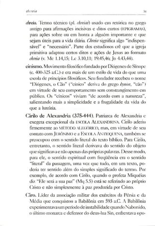 chereia 34
chreia. Termo técnico (pl. chreiai) usado em retórica no grego
antigo para afirmações incisivas e ditos curtos (EPIGRAMAS),
para ações sobre ou em honra a alguém importante e que
sejam úteis para a vida diária. CJireiasignifica algo “indispen­
sável” e “necessário”. Parte dos estudiosos crê que a igreja
primitiva adaptou certos ditos e ações de Jesus ao formato
chreia (v. Mc 1.14,15; Lc 3.10,11; 19.45,46; Jo 4.43,44).
cinismo. MovimentofilosóficofundadoporDiógenesdeSínope
(c. 400-325 a.C.) e era mais de um estilo de vida do que uma
escola de princípios filosóficos. Seu fundador recebeu o nome
“Diógenes, o Cão” (“cínico” deriva do grego kynon, “cão”)
em virtude de seu comportamento sem constrangimento em
público. Os “cínicos” viviam “de acordo com a natureza”,
salientando mais a simplicidade e a frugalidade da vida do
que a luxúria.
Cirilo de Alexandria (375-444). Patriarca de Alexandria e
exegeta excepcional da ESCOLA ALEXANDRINA. Cirilo aderiu
firmemente ao MÉTODO ALEGÓRICO, mas, em virtude de seu
contato com JERÔNIMO e a E scola Antioquena, também se
preocupou com o sentido literal do texto bíblico. Para Cirilo,
entretanto, o sentido literal derivava do sentido do objeto
quesignificavae nãoapenasdasprópriaspalavras. Desse modo,
para ele, o sentido espiritual com freqüência era o sentido
“literal” da passagem, uma vez que tudo, em um texto, po­
deria ter sentido além do simples significado do termo. Por
exemplo, de acordo com Cirilo, quando o profeta Miquéias
diz “Ele será a sua paz” (Mq 5.5) está se referindo ao próprio
Cristo e não simplesmente à paz produzida por Cristo.
Giro. Líder da associação militar dos exércitos da Pérsia e da
Média que conquistou a Babilônia em 593 a.C. A Babilônia
experimentavaum períododeinstabilidadequandoNabonido,
o último monarca e defensor do deus-lua Sin, enfrentava opo-
 