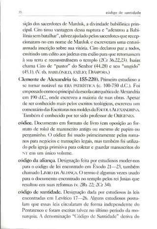 35 código de santidade
sição dos sacerdotes de Marduk, a divindade babilónica prin­
cipal. Ciro tirou vantagem dessa ruptura e “adentrou a Babi­
lôniasem batalhar”,talvezajudadopelossacerdotesquerecep-
cionaram-no em nome de Marduk e escreveram uma entusi­
asmada inscrição sobre sua vitória. Ciro declarou paz a todos,
emitindo um edito aosjudeus em exílio para que retornassem
à sua terra e reconstrifíssem o templo (2Cr 36.22,23). Isaías
chama Ciro de “pastor” do Senhor (44.28) e seu “ungido”
(45.1). (V. tb. BABILÓNICO, EXÍLIO; DlÁSPORA.)
Clemente de Alexandria (c. 155-220). Primeiro estudioso a
se tornar notável na ERA PATRÍSTICA (c. 100-750 d.C.). Foi
empossado como o principal da escolacatequética de Alexandria
em 190 d.C., onde escreveu a maioria de suas obras. Apesar
de ser conhecido mais pelos escritos teológicos, escreveu um
comentário das Escrituras nos moldes da ESCOLAALEXANDRINA.
Também é conhecido por ter sido professor de OrÍGENES.
códice. Documento em formato de livro (em oposição ao for­
mato de rolo) de manuscrito antigo ou mesmo de papiro ou
pergaminho. O códice foi usado primeiramente pelos roma­
nos para negócios e transações legais, mas também foi utiliza­
do pela igreja primitiva para coletar e guardar manuscritos do
NT em um único volume.
código da aliança Designação feita por estudiosos moder-nos
para o código de lei encontrado em Êxodo 21—23, também
chamado LlVRO DAALIANÇA. O termo é algumas vezes usado
para o documento encontrado no templo pelos rei Josias que
resultou em suas reformas (v. 2Rs 22; 2Cr 34).
código de santidade. Designação dada por estudiosos às leis
encontradas em Levítico 17—26. Alguns estudiosos postu­
lam que essas leis circularam de forma independente do
Pentateuco e foram escritas talvez no último período da mo­
narquia. A denominação “Código de Santidade” deriva do
 