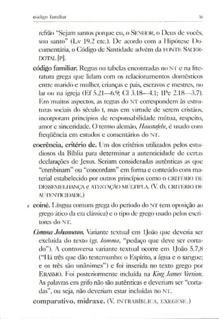 código familiar 36
refrão “Sejam santos porque eu, o Senhor, o Deus de vocês,
sou santo” (Lv 19.2 etc.). De acordo com a Hipótese Do­
cumentária, o Código de Santidade advém da FONTE SACER­
DOTAL[P],
código familiar. Regras ou tabelas encontradas no NT e na lite­
ratura grega que lidam com os relacionamentos domésticos
entre marido e mulher, crianças e pais, escravos e mestres, no
lar ou na igreja (Ef 5.21—6.9; Cl 3.18-4.1; IPe 2.18—3.7).
Em muitos aspectos, as regras do NT correspondem às estru­
turas sociais do século I, mas em virtude de serem cristãos,
incorporam princípios de responsabilidade mútua, respeito,
amor e sinceridade. O termo alemão, Haustafeln, é usado com
freqüência em estudos e comentários do NT.
coerência, critério de. Um dos critérios utilizados pelos estu­
diosos da Bíblia para determinar a autenticidade de certas
declarações de Jesus. Seriam consideradas autênticas as que
“combinam” ou “concordam” em forma e conteúdo com ma­
terial estabelecido por outros princípios como o CRITÉRK) DE
DESSEMELHANÇA e ATESTAÇÃOMÚLTIPLA. (V. tb. CRITÉRIO DE
AUTENTICIDADE.)
coiné. Língua comum grega do período do NT (em oposição ao
grego ático da era clássica) e o tipo de grego usado pelos escri­
tores do NT.
CbmmaJoharmeum. Variante textual em ljoão que deveria ser
excluída do texto (gr. kõmma, “pedaço que deve ser corta­
do”). A controversa variante textual ocorre em ljoão 5.7,8
(“Há três que dão testemunho: o Espírito, a água e o sangue;
e os três são unânimes”) e foi inserida no texto grego por
E rasmo. Foi posteriormente incluída na KingJames Version.
As palavras em grifo não são autênticas e deveriam ser “corta­
das”, ou seja, não deveriam estar incluídas no NT.
com parativo, m idraxe. (V. intrabíblica, ex eg ese.)
 