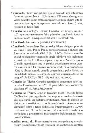37 conflito, relato do
Composto. Texto constituído que é baseado em diferentes
fontes ou textos. No NT, 2Coríntios e Filipenses são algumas
vezes descritos como textos compostos, porque alguns estudi­
osos acreditam que incorporaram mais de uma fonte (cartas,
no caso) ao texto final.
Concílio de Cartago. Terceiro Concílio de Cartago, em 397
d.Cl, que provavelmente foi o primeiro concílio da igreja a
endossar os 27 livros que constituem o CÂNON do NT.
Concílio de Jâm nia. (V. JÂMNiA, Concílio de.)
Concílio de Jerusalém. Encontro dos líderes da igreja primiti­
va, como Tiago, Pedro, Paulo, vários apóstolos e anciãos em
Jerusalém por volta de 49 d.C. (At 15.1-35). Foi uma reunião
crucial no desenvolvimento da igreja primitiva pois legitimou
a missão de Paulo e Barnabé para os gentios. Ao fazer isso, o
Concílio reconheceu que os gentios poderiam se tornar cren­
tes sem aderir à lei mosaica, mesmo tendo sido exortados a
“Que se abstenham de comida contaminada pelos ídolos, da
imoralidade sexual, da carne de animais estrangulados e do
sangue” (At 15.20; v. G1 2.1-14; NOÉTICA, aliança).
Concílio de Nicéia. Concílio ecumênico convocado pelo Im­
perador Constantino em 325 d.C. para lidar com a controvér­
siaariana. (V. tb. Ário; Arianismo.)
Concílio de Trento. Concílio teológico (1545-1563) da Igreja
Católica Romana organizado para responder ao desafio teoló­
gico que surgiu da Reforma protestante. Além do debate de
vários temas teológicos, o concílio também fez vários pronun­
ciamentos sobre o texto bíblico, sua interpretação e o CÂNON
das Escrituras. O concílio aceitou o cânon do AT reconhecido
por judeus e protestantes, mas também incluiu alguns livros
dos APÓCRIFOS.
conflito, relato do. Breve narrativa nos evangelhos que regis­
tra um pronunciamento de Jesus em um contexto de conflito
 