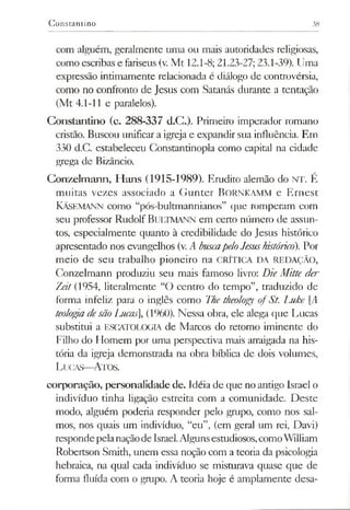 Constantino 38
com alguém, geralmente uma ou mais autoridades religiosas,
como escribas e fariseus (v. Mt 12.1-8; 21.23-27; 23.1-39). Uma
expressão intimamente relacionada é diálogo de controvérsia,
como no confronto de Jesus com Satanás durante a tentação
(Mt 4.1-11 e paralelos).
Constantino (c. 288-337 d.C.). Primeiro imperador romano
cristão. Buscou unificar a igreja e expandir sua influência. Em
330 d.C. estabeleceu Constantinopla como capital na cidade
grega de Bizâncio.
Conzelmann, Hans (1915-1989). Erudito alemão do NT. É
muitas vezes associado a Gunter BoRNKAMM e Ernest
Kâsemann como “pós-bultmannianos” que romperam com
seu professor Rudolf BULTMANN em ceno número de assun­
tos, especialmente quanto à credibilidade do Jesus histórico
apresentado nos evangelhos (v. A buscapeloJesushistórico). Por
meio de seu trabalho pioneiro na CRÍTICA DA REDAÇÃO,
Conzelmann produziu seu mais famoso livro: DieMitte der
Zeit(1954, literalmente “O centro do tempo”, traduzido de
forma infeliz para o inglês como The theology ofSt. Luke [A
teologiadesãoLucas], (1960). Nessa obra, ele alega que Lucas
substitui a ESCATOLOGIA de Marcos do retorno iminente do
Filho do Homem por uma perspectiva mais arraigada na his­
tória da igreja demonstrada na obra bíblica de dois volumes,
Lucas—Atos.
corporação, personalidade de. Idéia de que no antigo Israel o
indivíduo tinha ligação estreita com a comunidade. Deste
modo, alguém poderia responder pelo grupo, como nos sal­
mos, nos quais um indivíduo, “eu”, (em geral um rei, Davi)
respondepelanaçãode Israel.Algunsestudiosos,comoWilliam
Robertson Smith, unem essa noção com a teoria da psicologia
hebraica, na qual cada indivíduo se misturava quase que de
forma fluída com o grupo. A teoria hoje é amplamente desa-
 