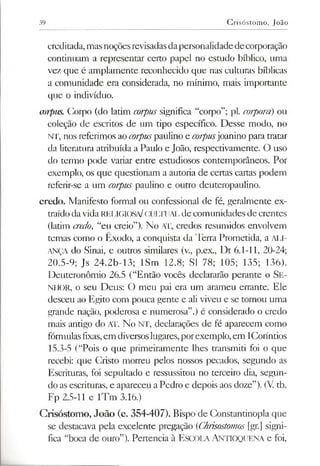 39 Crisóstomo, João
creditada, masnoçõesrevisadasdapersonalidadedecorporação
continuam a representar certo papel no estudo bíblico, uma
vez que é amplamente reconhecido que nas culturas bíblicas
a comunidade era considerada, no mínimo, mais importante
que o indivíduo.
mrpus. Corpo (do latim corpus significa “corpo”; pl. corporà) ou
coleção de escritos de um tipo específico. Desse modo, no
NT, nos referimos aocorpuspaulino e corpusjoanino para tratar
da literatura atribuída a Paulo e João, respectivamente. O uso
do termo pode variar entre estudiosos contemporâneos. Por
exemplo, os que questionam a autoria de certas cartas podem
referir-se a um corpus paulino e outro deuteropaulino.
credo. Manifesto formal ou confessional de fé, geralmente ex­
traídodavida RELIGIOSA/CULTUAL de comunidades de crentes
(latim credo, “eu creio”). No A'F, credos resumidos envolvem
temas como o Êxodo, a conquista da Terra Prometida, a ALI­
ANÇA do Sinai, e outros similares (v., p.ex., Dt 6.1-11, 20-24;
20.5-9; Js 24.2b-13; ISm 12.8; SI 78; 105; 135; 136).
Deuteronômio 26.5 (“Então vocês declararão perante o Se­
nhor, o seu Deus: O meu pai era um arameu errante. Ele
desceu ao Egito com pouca gente e ali viveu e se tornou uma
grande nação, poderosa e numerosa”.) é considerado o credo
mais antigo do AT. No NT, declarações de fé aparecem como
fórmulasfixas,em diversoslugares,porexemplo,em lCoríntios
15.3-5 (“Pois o que primeiramente lhes transmiti foi o que
recebi: que Cristo morreu pelos nossos pecados, segundo as
Escrituras, foi sepultado e ressussitou no terceiro dia, segun­
do asescrituras, e apareceu aPedro e depois aos doze”). (V tb.
Fp 2.5-11 e lTm 3.16.)
Crisóstomo, João (c. 354-407). Bispo de Constantinopla que
se destacava pela excelente pregação (Chrisostomos [gr.] signi­
fica “boca de ouro”). Pertencia à Escola Antioquena e foi,
 