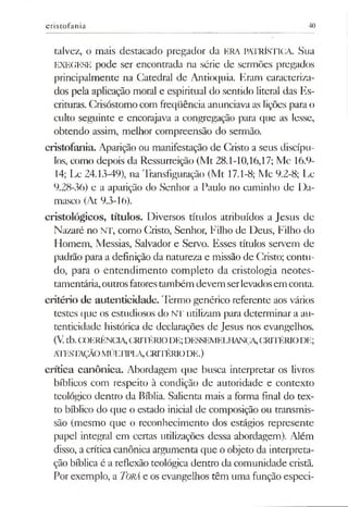cristofania 40
talvez, o mais destacado pregador da ERA PATRÍSTICA. Sua
EXEGESE pode ser encontrada na série de sermões pregados
principalmente na Catedral de Antioquia. Eram caracteriza­
dos pela aplicação moral e espiritual do sentido literal das Es­
crituras. Crisóstomo com freqüência anunciavaas lições para o
culto seguinte e encorajava a congregação para que as lesse,
obtendo assim, melhor compreensão do sermão.
cristofania. Aparição ou manifestação de Cristo a seus discípu­
los, como depois da Ressurreição (Mt 28.1-10,16,17; Mc 16.9-
14; Lc 24.13-49), na Transfiguração (Mt 17.1-8; Mc 9.2-8; Lc
9.28-36) e a aparição do Senhor a Paulo no caminho de Da­
masco (At 9.3-16).
cristológicos, títulos. Diversos títulos atribuídos a Jesus de
Nazaré no n t , como Cristo, Senhor, Filho de Deus, Filho do
Homem, Messias, Salvador e Servo. Esses títulos servem de
padrão para a definição da natureza e missão de Cristo; contu­
do, para o entendimento completo da cristologia neotes-
tamentária,outrosfatorestambém devem serlevadosem conta.
critério de autenticidade. Termo genérico referente aos vários
testes que os estudiosos do NT utilizam para determinar a au­
tenticidade histórica de declarações de Jesus nos evangelhos.
(Vtb.COERÊNCIA,CRITÉRIODE;DESSEMELHANÇA,CRITÉRIODE;
ATESTAÇÃOMÚLTIPLA,("RTTÉRIODE.)
critica canônica. Abordagem que busca interpretar os livros
bíblicos com respeito à condição de autoridade e contexto
teológico dentro da Bíblia. Salienta mais a forma final do tex­
to bíblico do que o estado inicial de composição ou transmis­
são (mesmo que o reconhecimento dos estágios represente
papel integral em certas utilizações dessa abordagem). Além
disso, a crítica canônica argumenta que o objeto da interpreta­
ção bíblica é a reflexão teológica dentro da comunidade cristã.
Por exemplo, a Torá e os evangelhos têm uma função especi­
 