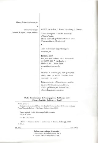 Outrosdicionáriosda coleção
Dicionário de religiõese crenças modernas
©2002, de Arthur G. Patzia e Anthony J. Patrotta
Título do original * Pocket dictionary
ofbiblicalstudies
edição publicada pela I n te r V a r s ity P re s s
(Downers Grove, Illinois, eua)
Todososdireitosem línguaportuguesa
reservadospor
Editora V ida
RuaJúlio de Castilhos, 280 * Belenzinho
CEP 03059-000 • São Paulo, sp
Telefax 0 xx 11 6096 6814
www.editoravida.com.br
■
P r o ib id a a r e p r o d u ç ã o p o r q u a is q u e r
MEFOS, SALVO EM BREVES CITAÇÕES, COM
INDICAÇÃO DA FONTE.
Todas as citações bíblicas foram extraídas
da Nova Versão Internacional (n v i),
©2001, publicada por Editora Vida,
salvo indicação em contrário.
Dados Internacionais de Catalogação na Publicação (cip)
(Câmara Brasileira do Livro, SP, Brasil)
Patzia, Arthur G. -
Dicionário de estudos bíblicos / Arthur G. Patzia, Anthony J. Petrotta; tradução
Pedro Wazen de Freitas — São Paulo : Editora Vida, 2003.
Título original: Pocket dictionary of biblical studies
Edição de bolso
ISBN 85-7367-748-1
1. Bíblia — Estudo e ensino — Dicionários I. Petrota, Anthony J., 1950-
II. Título.
03-2802________________________________________________________________ cop 200.3
índice para catálogo sistemático
1. Dicionários : Estudos bíblicos 200.3
2. Estudos bíblicos: Dicionários 200.3
 