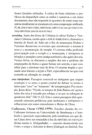 cronista 42
fontes literárias utilizadas. A crítica da fonte relaciona o pro­
blema da disparidade entre os estilos e narrativas a um único
documento, mas não responde às questões de como essas nar­
rativasatualmente seencaixamem umacomposiçãounificada.
(V.tb. DOCUMENTÁRIA, HIPÓTESE; HIPÓTESE DASQUATROFON­
TES; HIPÓTESE DASDUASFONTES.)
cronista. Autor dos livros de Crônicas (e talvez Esdras e Nee-
mias). Crônicas, escrito após o EXÍLIO BABILÓNICO, dramatiza a
história de Israel, de Adão até o fim da monarquia; Esdras e
Neemias descrevem os eventos que envolveram o retorno à
terra e a reconstrução do templo. O cronista tinha profunda
preocupação com o templo e a monarquia, e interpreta as
bênçãos e punições comojustiça retributiva das ações dos reis.
Nesses livros, os discursos e orações dos reis e profetas são
empregados de forma a quase formar um sermão, o que con­
tribui para a estrutura total do livro. O cronista inspira e per­
suade seus leitores a seguir a Torá,especialmente no que está
centrada na adoração no templo.
crnx interpretam. Passagem essencial ou intrigante que requer
resolução e se torna o ponto central de debate (o termo é
latino para “cruz” ou “tormento” de interpretação). Por exem­
plo, Jesus disse: “Desde os tempos de João Batista até agora o
reino dos céus é tomado por esforço, e os que se esforçam se
apoderam dele” (Mt 11.12). Esta e outras passagens têm apre­
sentado extensos problemas para tradutores e intérpretes e
influenciam em como entendemos o Reino de Deus.
Cullmann, Oscar (1902-1999). Erudito alemão do NT.
Cullmann lecionou na Universidade de Strasbourg e é lem­
brado e apreciado especialmente pela insistência em que Je­
sus Cristo deve ser entendido à luz da HISTÓRLA. DA SALVAÇÃO
divina inteira (v. Heilsgeschichte) — conceito desenvolvido em
Cristoeotempo e Salvation inhistory [Salvação nahistória]. Sua
 