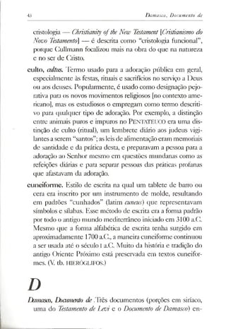 43 Damasco,Documento de
cristologia — Christianity oftheNew Testament[Cristianismo do
Novo Testamento] — é descrita como “cristologia funcional”,
porque Cullmann focalizou mais na obra do que na natureza
e no ser de Cristo.
culto, cultus. Termo usado para a adoração pública em geral,
especialmente às festas, rituais e sacrifícios no serviço a Deus
ou aos deuses. Popularmente, é usado como designação pejo­
rativa para os novos movimentos religiosos [no contexto ame­
ricano], mas os estudiosos o empregam como termo descriti­
vo para qualquer tipo de adoração. Por exemplo, a distinção
entre animais puros e impuros no PENTATEUCO era uma dis­
tinção de culto (ritual), um lembrete diário aos judeus vigi­
lantes aserem “santos”;asleisde alimentaçãoeram memoriais
de santidade e da prática desta, e preparavam a pessoa para a
adoração ao Senhor mesmo em questões mundanas como as
refeições diárias e para separar pessoas das práticas profanas
que afastavam da adoração.
cuneiforme. Estilo de escrita na qual um tablete de barro ou
cera era inscrito por um instrumento de molde, resultando
em padrões “cunhados” (latim cuneus) que representavam
símbolos e sílabas. Esse método de escrita era a forma padrão
por todo o antigo mundo mediterrâneo iniciado em 3100 a.C.
Mesmo que a forma alfabética de escrita tenha surgido em
aproximadamente 1700a.C., a maneira cuneiforme continuou
a ser usada até o século I a.C. Muito da história e tradição do
antigo Oriente Próximo está preservada em textos cuneifor-
mes. (V tb. HIERÓGLIFOS.)
D
Damasco, Documento de Três documentos (porções em siríaco,
uma do Testamento de Levi e o Documento de Damasco) en­
 
