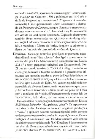 D ecálogo 44
contrados na GENIZA (aposento de armazenagem) de uma anti­
ga SINAGOGA no Cairo em 1896 e publicado em 1910 sob o
título de Fragmentsofa zadokitework [Fragmentosdeuma obra
zadoquita. O mais proeminente destes documentos é chama­
do de DocumentodeDamasco,porque Damasco é mencionada
diversas vezes, mas também é chamado Cairo/ Damasco (CD)
em virtude do local de sua descoberta. Cópias do documento
também foram encontradas em QUMRAN e são designadas
como QD. O documento contém admoestação e uma série de
leis, e menciona o Mestre da Justiça, de quem se crê ser uma
figura de fundação da comunidade essênia de Qumran.
Decálogo. Declaração resumida, proibições amplamente nega­
tivas (literalmente “dez palavras” deka logoi, mas comumente
conhecidas por Dez Mandamentos) encontradas em Êxodo
20.1-17 e (com pequenas variações) em Deuteronômio 5.6-
21 que servem de sumário da Torá. O Decálogo tem influen­
ciado grandemente a filosofia ocidental e o pensamento éti­
co, mas seu propósito era dar ao povo de Deus identidade no
RELACIONAMENTODEALIANÇAque Deusestabeleceuno mon­
te Sinai após o êxodo do Egito. Seu caráter especial pode ser
percebido de diversas formas, mais notavelmente, que essas
palavras foram transmitidas diretamente ao povo de Deus
sem a mediação de Moisés, diferentemente de outras leis do
PenTATEUCO. Além disso, tem um nome especial: o termo
Decálogoderivadadesignaçãohebraicaencontradaem Êxodo
34.28 (aserethadvarhn, “dez palavras/coisas”). Os aspectos ca­
racterísticos do Decálogo, as breves e negativas proibições
(“Não...”), apontam para sua natureza especial, assim como o
endereçamento pessoal e a ausência de punições específicas a
violações. A enumeração dos Dez Mandamentos varia dentro
de diferentes comunidades da fé. O Decálogo é descrito como
um dom de Deus e expressão de suavontade, não como códi­
go de ética abstrato. (V. tb. APODÍCTICA, LEI; CASUÍSTICA, LEI.)
 