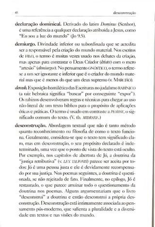 45 desconstrução
declaração dom inical. Derivado do latim Dominus (Senhor),
é umareferênciaaqualquer declaraçãoatribuídaaJesus, como
“Eu sou a luz do mundo” (Jo 9.5).
dem iurgo. Divindade inferior ou subordinada que se acredita
ser a responsável pela criação do mundo material. Nos escritos
de FILO, o termo é muitas vezes usado nos debates da criação,
mas apenas para contrastar o Deus Criador (ktistês)com o mero
“artesão” (demiurgos).No pensamentoGNÓSTICO, otermo refere-
se a um ser ignorante e inferiorque é ocriador do mundo mate­
rial mas que é menos do que um deus supremo (v. Marcião).
denisli. ExposiçãohomiléticadasEscriturasnojudaísmoRABÍNICO
(a raiz hebraica significa “buscar” por conseguinte “expor”).
Os rabinos desenvolveram regras e técnicas parachegar aouso
não-literal de um texto bíblico para o propósito de aplicações
éticas e práticas. O termo é usado em contraste aPESHAT, o sig­
nificado comum do texto. (V. tb. MIDRAXE.)
desconstrução. Abordagem textual que não é tanto método
cjuanto reconhecimento ou filosofia de como o texto funcio­
na. Geralmente, considera-se que o texto tem significado cla­
ro, mas em desconstrução, o seu propósito declarado é inde­
terminado, uma vez que o ponto de vista do texto está oculto.
Por exemplo, nos capítulos de abertura de Jó, a doutrina da
“justiça retributiva” (v. LEX TALIONIS) parece ser aceita por to­
dos: Jó é uma pessoa justa e ele é devidamente recompensa­
do por suajustiça. Nos poemas seguintes, a doutrina é questi­
onada, se não rejeitada de fato. Finalmente, no epílogo, Jó é
restaurado, o que parece arruinar todo o questionamento da
doutrina nos poemas. Alguns argumentariam que o livro
“desconstrui” a doutrina e então desconstrui a própria des­
construção. Desconstruçãoestáintimamente associadaaopen­
samento pós-moderno, que salienta a pluralidade e a diversi­
dade em textos e nas visões do mundo.
 