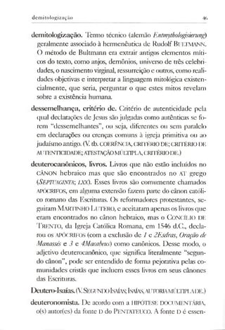 demicologização 46
demitologização. Termo técnico (alemão Entmythologisierung)
geralmente associado à hermenêutica de Rudolf BULTMANN.
O método de Bultmann era extrair antigos elementos míti­
cos do texto, como anjos, demônios, universo de três celebri­
dades, o nascimento virginal, ressurreição e outros, como reali­
dades objetivas e interpretar a linguagem mitológica existen-
cialmente, que seria, perguntar o que estes mitos revelam
sobre a existência humana.
dessemelhança, critério de. Critério de autenticidade pela
qual declarações de Jesus são julgadas como autênticas se fo­
rem “dessemelhantes”, ou seja, diferentes ou sem paralelo
em declarações ou crenças comuns à igreja primitiva ou ao
judaísmoantigo. (V tb. COERÊNCIA, CRITÉRIODE; CRITÉRIO DE
AUTENTICIDADE;ATESTAÇÃOMÚLTIPLA,CRITÉRIODE.)
deuterocanônicos, livros. Livros que não estão incluídos no
CÂNON hebraico mas que são encontrados no AT grego
(<Septuaginta; lxx). Esses livros são comumente chamados
APÓCRIFOS, em alguma extensão fazem parte do cânon católi­
co romano das Escrituras. Os reformadores protestantes, se­
guiram M artinho LtTERO, e aceitaram apenas os livrosque
eram encontrados no cânon hebraico, mas o CONCÍLIO DE
T rento, da Igreja Católica Romana, em 1546 d.C., decla­
rou os APÓCRIFOS (com a exclusão de 1 e 2Esdras, Oraçãode
Manassés e 3 e 4Macabeus) como canônicos. Desse modo, o
adjetivo deuterocanônico, que significa literalmente “segun­
do cânon”, pode ser entendido de forma pejorativa pelas co­
munidades cristãs que incluem esses livros em seus cânones
das Escrituras.
Deutero-Isaías.(VSegundo Isaías;Isaías,aiitoriamúltlpi„aide.)
deuteronomista. De acordo com a HIPÓTESE DOCUMENTÁRIA,
o(s) autor(es) da fonte D do PENTATEUCO. A fonte D é essen­
 