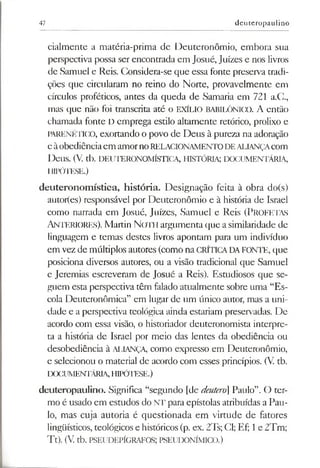 47 deuteropaulino
cialmente a matéria-prima de Deuteronômio, embora sua
perspectiva possa ser encontrada em Josué, Juizes e nos livros
de Samuel e Reis. Considera-se que essa fonte preserva tradi­
ções que circularam no reino do Norte, provavelmente em
círculos proféticos, antes da queda de Samaria em 721 a.C.,
mas que não foi transcrita até o EXÍLIO BABILÓNICO. A então
chamada fonte D emprega estilo altamente retórico, prolixo e
PARENÉTICO, exortando o povo de Deus à pureza na adoração
eàobediênciaem amornoRELACIONAMENTODEALIANÇAcom
Deus. (V. tb. DEUTERONOMÍSTICA, HISTÓRIA; DOCUMENTÁRIA,
HIPÓTESE.)
deuteronomística, história. Designação feita à obra do(s)
autor(es) responsável por Deuteronômio e à história de Israel
como narrada em Josué, Juizes, Samuel e Reis (PROFETAS
ANTERIORES). Martin N oth argumenta que asimilaridade de
linguagem e temas destes livros apontam para um indivíduo
em vez de múltiplos autores (como na CRÍTICADAFONTE, que
posiciona diversos autores, ou a visão tradicional que Samuel
e Jeremias escreveram de Josué a Reis). Estudiosos que se­
guem esta perspectiva têm falado atualmente sobre uma “Es­
cola Deuteronômica” em lugar de um único autor, mas a uni­
dade e a perspectiva teológica ainda estariam preservadas. De
acordo com essa visão, o historiador deuteronomista interpre­
ta a história de Israel por meio das lentes da obediência ou
desobediência à ALIANÇA, como expresso em Deuteronômio,
e selecionou o material de acordo com esses princípios. (V. tb.
DOCUMENTÁRIA,HIPÓTESE.)
deuteropaulino. Significa “segundo [de deuteró Paulo”. O ter­
mo é usado em estudos do NT para epístolas atribuídas a Pau­
lo, mas cuja autoria é questionada em virtude de fatores
lingüísticos, teológicos e históricos(p. ex. 2Ts; Cl; Ef; 1e 2Tm;
Tt). (V. tb. PSEUDEPÍGRAFOS; PSEUDONÍMICO.)
 