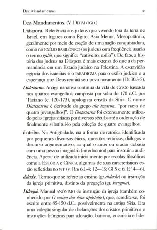 Dez M andamentos 48
Dez Mandamentos. (V D ecálogo.)
Diáspora. Referência aos judeus que vivendo fora da terra de
Israel, em lugares como Egito, Ásia Menor, Mesopotamia,
geralmente por meio de coação de uma nação conquistadora,
como no EXÍLIO BABILÓNICO (osjudeus com freqüência usarão
o termogalüt, que significa “cativeiro, exílio”). De fato, a his­
tória dos judeus na Diáspora é mais extensa do que a da per­
manência em um Estado judaico na Palestina. A escravidão
egípcia dos israelitas é o PARADIGMA para o exílio judaico e a
esperança que Deus reunirá seu povo novamente (Dt 30.3-5).
Diatessaron. Antiga narrativa contínua da vida de Cristo baseada
nos quatros evangelhos, composta por volta de 170 d.C. por
Taciano (c. 120-173), apologista cristão da Síria. O nome
Diatessaron é derivado do grego dia tessaron, “por meio de
quatro [evangelhos]”. O Diatessaron foi extensamente utiliza­
do pelas igrejas siríacaspordiversos séculos até aordenação de
finalmente substituí-lo pela coleção de quatro evangelhos.
diatribe. Na Antigüidade, era a forma dc retórica identificada
por pequenos discursos éticos, questões retóricas, diálogos e
discurso argumentative, na qual o autor ou orador debatia
com uma pessoa imaginária (interlocutor) para instruir a audi­
ência. Apesar de utilizado inicialmente por escolas filosóficas
como a Estóica e Cínica, algumas de suas características es­
tão refletidas no NT (v. Rm 6.1-4; 12—15; G15 e 6; Ef 4—6).
didache.Termo que se refere ao ensino (gr. didache) ou instrução
da igreja primitiva, distinto da pregação (gr. kerygma).
LMaquê. Manual ANÔNIMO de instrução da igreja (também co­
nhecido por O ensino dosdoze apóstolos), que, acredita-se, foi
escrito entre 85-150 d.C., possivelmente na antiga Síria. Era
uma coleção singular de declarações dos cristãos primitivos e
instruções litúrgicas para adoração, batismo, eucaristia e lide­
 