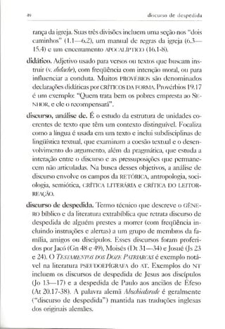 49 discurso de despedida
rançada igreja. Suas três divisões incluem uma seção nos “dois
caminhos” (1.1—6.2), um manual de regras da igreja (6.3—
15.4) e um encerramento APOCALÍFFICO (16.1-8).
didático. Adjetivo usado para versos ou textos que buscam ins­
truir (v. didache), com freqüência com intenção moral, ou para
influenciar a conduta. Muitos PROVÉBIOS são denominados
declaraçõesdidáticasporcríticos da forma.Provérbios 19.17
é um exemplo: “Quem trata bem os pobres empresta ao Se-
ni IOR, e ele o recompensará”.
discurso, análise de. E o estudo da estmtura de unidades co­
erentes de texto que têm um contexto distinguível. Focaliza
como a língua é usada em um texto e inclui subdisciplinas de
lingüística textual, que examinam a coesão textual e o desen­
volvimento do argumento, além da pragmática, que estuda a
interação entre o discurso e as pressuposições que permane­
cem não articuladas. Na busca desses objetivos, a análise de
discurso envolve os campos da RETÓRICA, antropologia, soci­
ologia, semiótica, crítica literária e crítica do leitor-
REAÇÃO.
discurso de despedida. Termo técnico que descreve o GÊNE­
RO bíblico e da literatura extrabíblica que retrata discurso de
despedida de alguém prestes a morrer (com freqüência in­
cluindo instruções e alertas) a um grupo de membros da fa­
mília, amigos ou discípulos. Esses discursos foram proferi­
dos porJacó (Gn 48 e 49), Moisés (Dt 31—34) e Josué (Js 23
e 24). O Testamentos dos Doze Patriarcas é exemplo notá­
vel na literatura PSEUDOEPÍGRAFA do AT. Exemplos do NT
incluem os discursos de despedida de Jesus aos discípulos
(Jo 13—17) e a despedida de Paulo aos anciãos de Efeso
(At 20.17-38). A palavra alemã Abschiedsrede é geralmente
(“discurso de despedida”) mantida nas traduções inglesas
dos originais alemães.
 