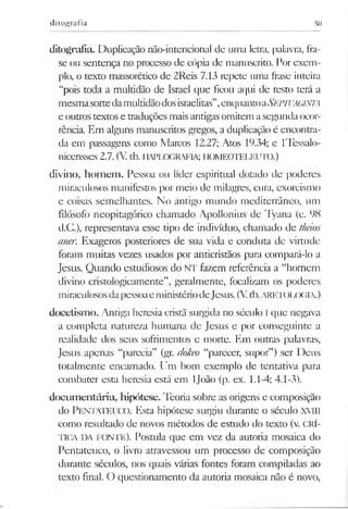 ditografia 50
ditografia. Duplicação não-intencional de uma letra, palavra, fra­
se ou sentença no processo de cópia de manuscrito. For exem­
plo, o texto massorético de 2Reis 7.13 repete uma frase inteira
“pois toda a multidão de Israel que ficou aqui de resto terá a
mesmasortedamultidãodosisraelitas”,enquantoaSEPTUAGINTA
e outrostextos e traduções maisantigas omitem asegunda ocor­
rência. Em alguns manuscritos gregos, a duplicação é encontra­
da em passagens como Marcos 12.27; Atos 19.34; e lTessalo-
nicensses 2.7. (V tb. HAPLOGRAFIA; HOMEOTELEUTO.)
divino, hom em . Pessoa ou líder espiritual dotado de poderes
miraculosos manifestos por meio de milagres, cura, exorcismo
e coisas semelhantes. No antigo mundo mediterrâneo, um
filósofo neopitagórico chamado Apollonius de 'lyana (c. 98
d.C.), representava esse tipo de indivíduo, chamado de theios
aner. Exageros posteriores de sua vida e conduta de virtude
foram muitas vezes usados por anticristãos para compará-lo a
Jesus. Quando estudiosos do NT fazem referência a “homem
divino cristologicamente”, geralmente, focalizam os poderes
miraculososdapessoaeministériodeJesus.(Vtb.ARETOLOGIA.)
doeetismo. Antiga heresia cristã surgida no século l que negava
a completa natureza humana de Jesus e por conseguinte a
realidade dos seus sofrimentos e morte. Em outras palavras,
Jesus apenas “parecia” (gr. dokeo “parecer, supor”) ser Deus
totalmente encarnado. Um bom exemplo de tentativa para
combater esta heresia está em ljoão (p. ex. 1.1-4; 4.1-3).
docum entária, hipótese. Teoria sobre as origens e composição
do Pentateuco. Esta hipótese surgiu durante o século XVIII
como resultado de novos métodos de estudo do texto (v. CRÍ­
TICA DA fonte). Postula que em vez da autoria mosaica do
Pentateuco, o livro atravessou um processo de composição
durante séculos, nos quais várias fontes foram compiladas ao
texto final. O questionamento da autoria mosaica não é novo,
 