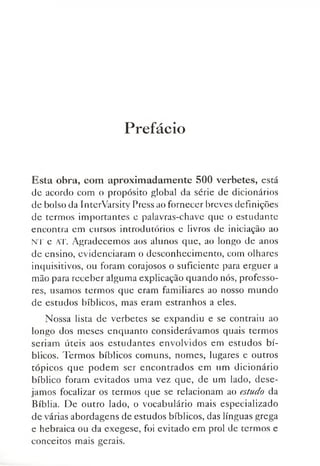 Prefácio
Esta obra, com aproximadamente 500 verbetes, está
de acordo com o propósito global da série de dicionários
de bolso da InterVarsity Press ao fornecer breves definições
de termos importantes e palavras-chave que o estudante
encontra em cursos introdutórios e livros de iniciação ao
NT e AT. Agradecemos aos alunos que, ao longo de anos
de ensino, evidenciaram o desconhecimento, com olhares
inquisitivos, ou foram corajosos o suficiente para erguer a
mão para receber alguma explicação quando nós, professo­
res, usamos termos que eram familiares ao nosso mundo
de estudos bíblicos, mas eram estranhos a eles.
Nossa lista de verbetes se expandiu e se contraiu ao
longo dos meses enquanto considerávamos quais termos
seriam úteis aos estudantes envolvidos em estudos bí­
blicos. Termos bíblicos comuns, nomes, lugares e outros
tópicos que podem ser encontrados em um dicionário
bíblico foram evitados uma vez que, de um lado, dese­
jamos focalizar os termos que se relacionam ao estudo da
Bíblia. De outro lado, o vocabulário mais especializado
de várias abordagens de estudos bíblicos, das línguas grega
e hebraica ou da exegese, foi evitado em prol de termos e
conceitos mais gerais.
 