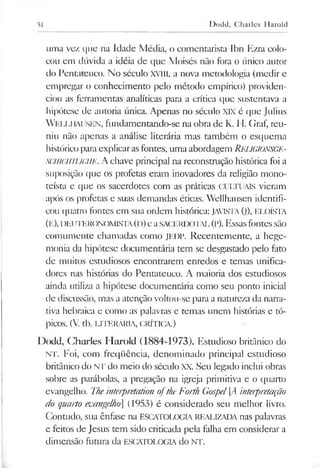 51 Dodd, Charles Harold
uma vez que na Idade Média, o comentarista Ibn Ezra colo­
cou em dúvida a idéia de que Moisés não fora o único autor
do Pentateuco. No século XYIII, a nova metodologia (medir e
empregar o conhecimento pelo método empírico) providen­
ciou as ferramentas analíticas para a crítica que sustentava a
hipótese de autoria única. Apenas no século XIX é que Julius
W ellhausen, fundamentando-se na obra de K. H. Graf, reu­
niu não apenas a análise literária mas também o esquema
histórico paraexplicarasfontes, uma abordagem RELIGIONSGE-
SCHlCHíUCHE. A chave principal na reconstrução histórica foi a
suposição que os profetas eram inovadores da religião mono-
teísta e que os sacerdotes com as práticas CULTUAIS vieram
após os profetas e suas demandas éticas. Wellhausen identifi­
cou quatro fontes em sua ordem histórica: JAVISTA(j), ELOÍSTA
(E), DEI iteronomista(d)e aSACERDOTAL(p).Essasfontessão
comumente chamadas como JEDP. Recentemente, a hege­
monia da hipótese documentária tem se desgastado pelo fato
de muitos estudiosos encontrarem enredos e temas unifica­
dores nas histórias do Pentateuco. A maioria dos estudiosos
ainda utiliza a hipótese documentária como seu ponto inicial
de discussão, mas a atenção voltou-se para a natureza da narra­
tiva hebraica e como as palavras e temas unem histórias e tó­
picos. (V. tb. LITERÁRIA, CRÍTICA.)
Dodd, Charles Harold (1884-1973). Estudioso britânico do
NT. Foi, com freqüência, denominado principal estudioso
britânico do NT do meio do século XX. Seu legado inclui obras
sobre as parábolas, a pregação na igreja primitiva e o quarto
evangelho. Theinterpretation oftheForth Gospel[A interpretação
do quarto evangelho (1953) é considerado seu melhor livro.
Contudo, sua ênfase na ESCATOLOGIA REALIZADA nas palavras
e feitos de Jesus tem sido criticada pela falha em considerar a
dimensão futura da ESCATOLOGIA do NT.
 