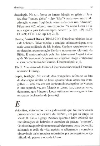 doxologia
doxologia. No NT, forma de louvor, bênção ou glória a Deus
(gr. doxa “louvor, glória” + lego “falar”) usada no contexto de
adoração e com freqüência terminada com um “Amém”.
Filipenses 4.20 oferece um exemplo: “A nosso Deus e Pai
seja a glória para todo osempre. Amém” (v. Rm 1.25; 16.27;
Ef 3.21; lTm 1.17; Ap 1.6; 7.12).
Driver, Samuel Rolles (1846-1914). Estudioso britânico do AT
e de hebraico. Drivermediou aemdição críticaalemã para uma
mais vasta audiência de fala inglesa. Ganhou respeito por sua
moderação, argumentação lúcida e tratamento relevante da
Bíblia. É mais conhecido pela obra HebnrnandEnglish lexicon
ofthe Old Testament[LéxicohebraicoeinglêsdoAntigo '['estamento
e seus comentários de Gênesis, Deuteronômio e Jó.
DtrH.AbreviaturadeHistóriaDeuteronomística(ingl. Deuterc>-
nomistic History).
dupla, tradição. No estudo dos evangelhos, refere-se ao fato
de declaração similar de Jesus aparecer duas vezes nos evan­
gelhos — uma vez em um contexto do evangelho de Marcos
e uma segunda vez em Mateus e Lucas. Isto, supostamente,
demonstra que Mateus e Lucas utilizaram uma segunda fon­
te para as declarações de Jesus (q).
ebionitas, ebionism o. Seita judeu-cristã que foi mencionada
primeiramente nos escritos de IRENEU, um pai da igreja do
século II. Tanto o grego ebionaioiquanto o latim ebionaiá são
transliterações do hebraico e aramaico da palavra “o pobre”.
OsebionitaspossivelmenteseestabeleceramaoestedoJordão,
adotando o estilo de vida ascético e salientando a completa
observância da lei mosaica, reduzindo, por conseguinte, o sig­
nificado da pessoa e obra de Cristo.
 